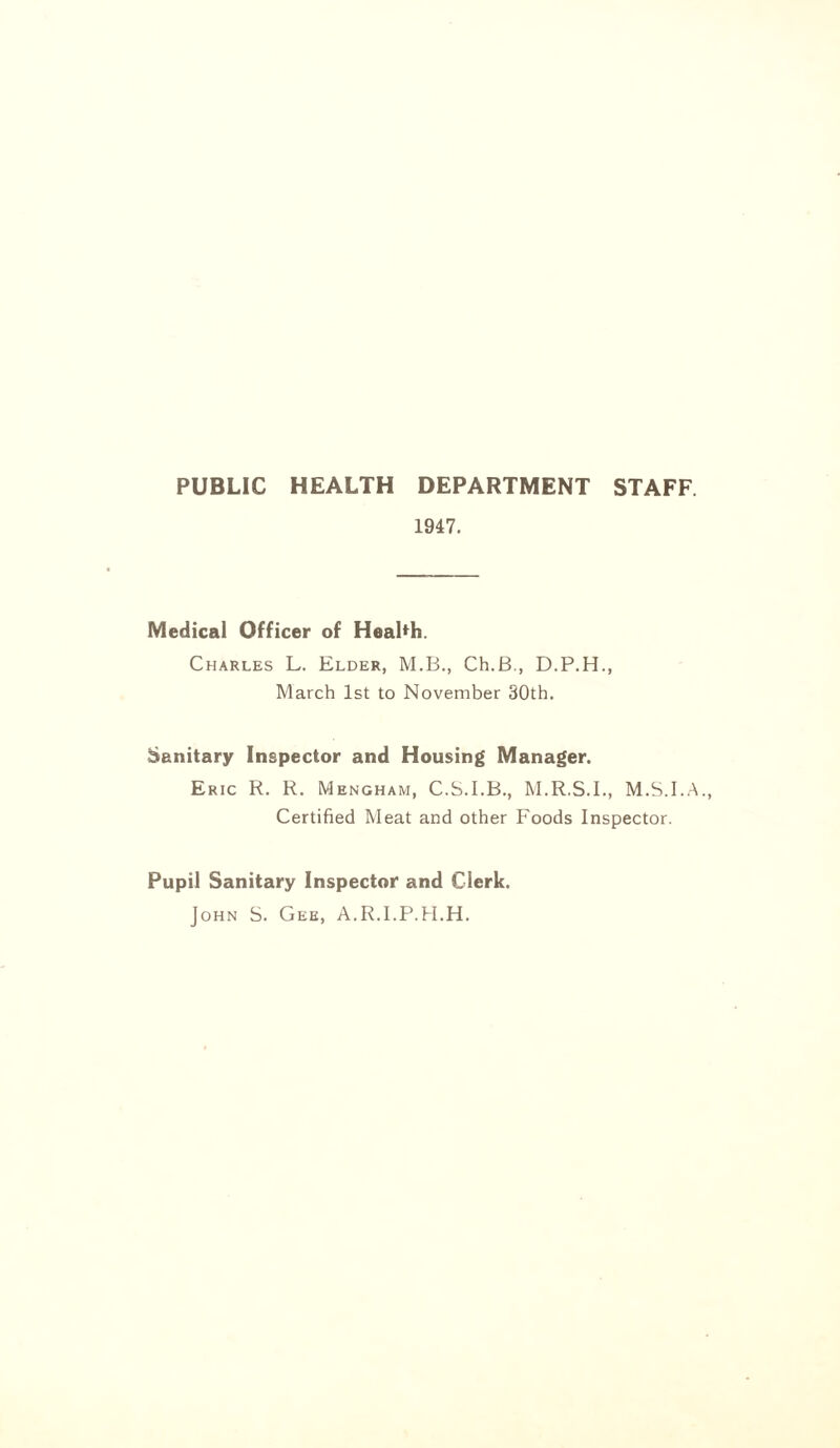 PUBLIC HEALTH DEPARTMENT STAFF 1947. Medical Officer of Health. Charles L. Elder, M.B., Ch.B., D.P.H., March 1st to November 30th. Sanitary Inspector and Housing Manager. Eric R. R. Mengham, C.S.I.B., M.R.S.I., M.S.I.A., Certified Meat and other Foods Inspector. Pupil Sanitary Inspector and Clerk. John S. Gee, A.R.I.P.H.H.