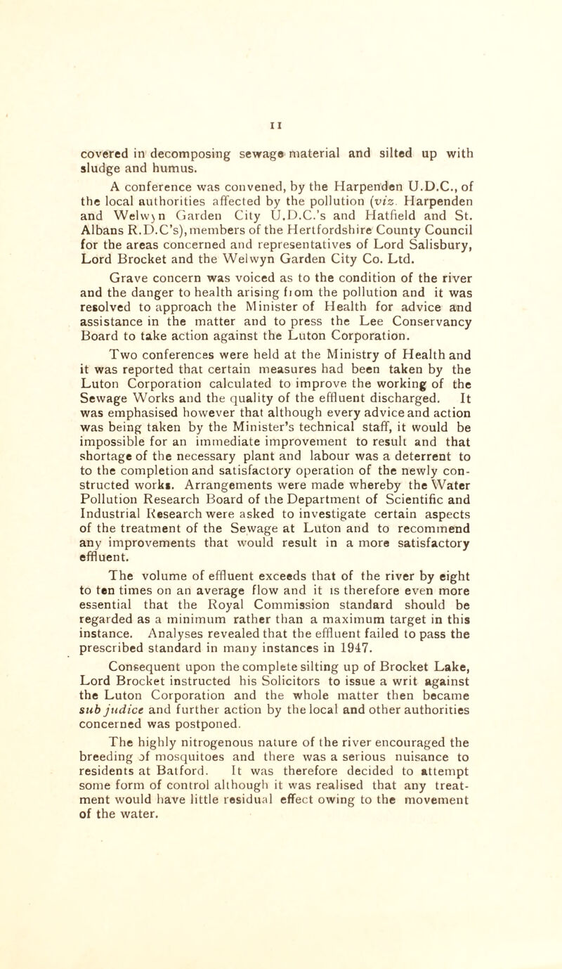 covered in decomposing sewage material and silted up with sludge and humus. A conference was convened, by the Harpenden U.D.C., of the local authorities affected by the pollution (viz. Harpenden and Welwjn Garden City U.D.C.’s and Hatfield and St. Albans R.D.C’s), members of the Hertfordshire County Council for the areas concerned and representatives of Lord Salisbury, Lord Brocket and the Welwyn Garden City Co. Ltd. Grave concern was voiced as to the condition of the river and the danger to health arising fiom the pollution and it was resolved to approach the Minister of Health for advice and assistance in the matter and to press the Lee Conservancy Board to take action against the Luton Corporation. Two conferences were held at the Ministry of Health and it was reported that certain measures had been taken by the Luton Corporation calculated to improve the working of the Sewage Works and the quality of the effluent discharged. It was emphasised however that although every advice and action was being taken by the Minister’s technical staff, it would be impossible for an immediate improvement to result and that shortage of the necessary plant and labour was a deterrent to to the completion and satisfactory operation of the newly con- structed work*. Arrangements were made whereby the Water Pollution Research Board of the Department of Scientific and Industrial Research were asked to investigate certain aspects of the treatment of the Sewage at Luton and to recommend any improvements that would result in a more satisfactory effluent. The volume of effluent exceeds that of the river by eight to ten times on an average flow and it is therefore even more essential that the Royal Commission standard should be regarded as a minimum rather than a maximum target in this instance. Analyses revealed that the effluent failed to pass the prescribed standard in many instances in 1947. Consequent upon the complete silting up of Brocket Lake, Lord Brocket instructed his Solicitors to issue a writ against the Luton Corporation and the whole matter then became sub judice and further action by the local and other authorities concerned was postponed. The highly nitrogenous nature of the river encouraged the breeding of mosquitoes and there was a serious nuisance to residents at Batford. It was therefore decided to attempt some form of control although it was realised that any treat- ment would have little residual effect owing to the movement of the water.