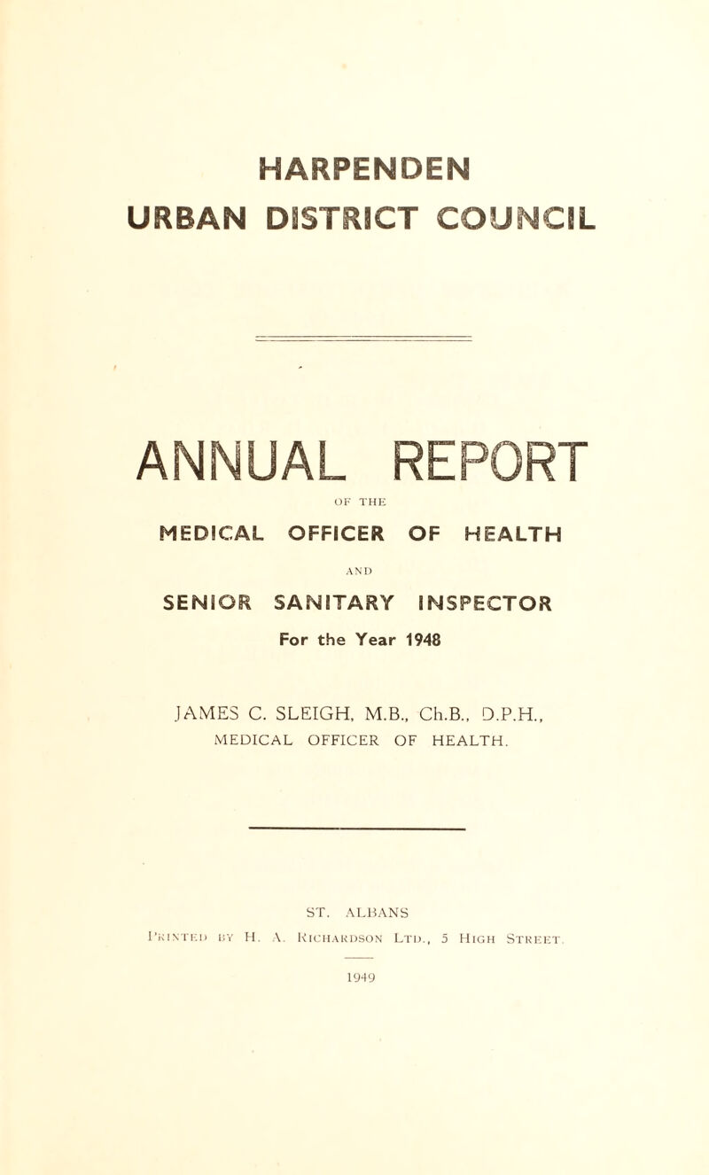 URBAN DISTRICT COUNCIL ANNUAL REPORT OF THE MEDICAL OFFICER OF HEALTH AND SENSOR SANITARY INSPECTOR For the Year 1948 JAMES C. SLEIGH, M.B., Ch.B., D.P.H., MEDICAL OFFICER OF HEALTH. ST. ALBANS Printed by H. A. Richardson Ltd., 5 High Street. 1949