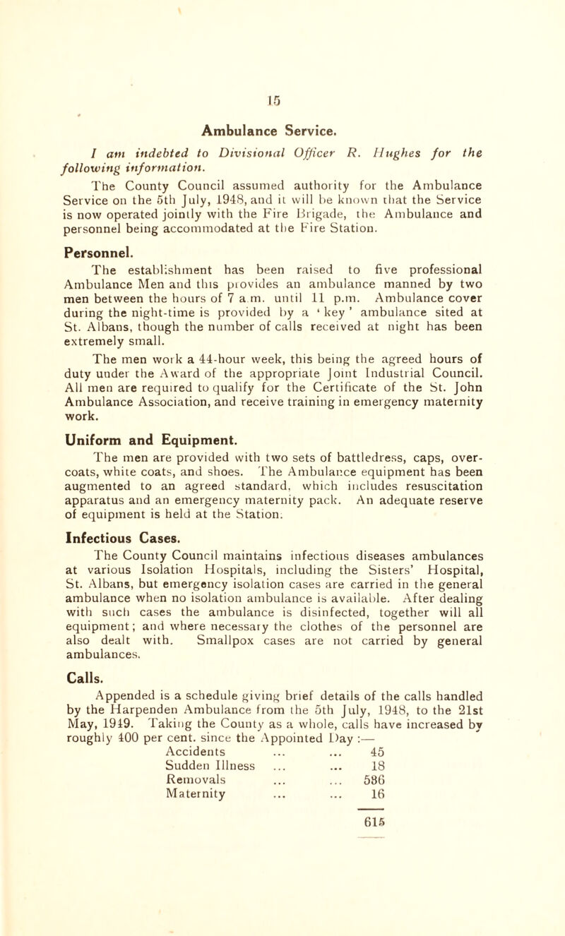 \ 10 Ambulance Service. I am indebted to Divisional Officer R. Hughes for the following information. The County Council assumed authority for the Ambulance Service on the 5th July, 1948, and it will be known that the Service is now operated jointly with the Fire Brigade, the Ambulance and personnel being accommodated at the Fire Station. Personnel. The establishment has been raised to five professional Ambulance Men and this piovides an ambulance manned by two men between the hours of 7 a m. until 11 p.m. Ambulance cover during the night-time is provided by a ‘ key ’ ambulance sited at St. Albans, though the number of calls received at night has been extremely small. The men work a 44-hour week, this being the agreed hours of duty under the Award of the appropriate joint Industrial Council. All men are required to qualify for the Certificate of the St. John Ambulance Association, and receive training in emergency maternity work. Uniform and Equipment. The men are provided with two sets of battledress, caps, over- coats, white coats, and shoes. The Ambulance equipment has been augmented to an agreed standard, which includes resuscitation apparatus and an emergency maternity pack. An adequate reserve of equipment is held at the Station. Infectious Cases. The County Council maintains infectious diseases ambulances at various Isolation Hospitals, including the Sisters’ Hospital, St. Albans, but emergency isolation cases are carried in the general ambulance when no isolation ambulance is available. After dealing with such cases the ambulance is disinfected, together will all equipment; and where necessary the clothes of the personnel are also dealt with. Smallpox cases are not carried by general ambulances. Calls. Appended is a schedule giving brief details of the calls handled by the Harpenden Ambulance from the 5th July, 1948, to the 21st May, 1949. Taking the County as a whole, calls have increased by roughly 400 per cent, since the Appointed Day :— Accidents 45 Sudden Illness 18 Removals ... 586 Maternity 16 615