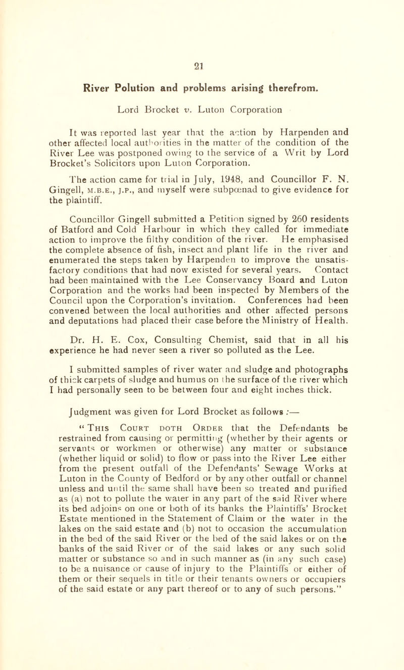 River Polution and problems arising therefrom. Lord Brocket v. Luton Corporation It was reported last year that the action by Harpenden and other affected local authorities in the matter of the condition of the River Lee was postponed owing to the service of a Writ by Lord Brocket’s Solicitors upon Luton Corporation. The action came for ttial in July, 1948, and Councillor F. N. Gingell, m.b.e., j.p., and myself were subpoenad to give evidence for the plaintiff. Councillor Gingell submitted a Petition signed by 260 residents of Batford and Cold Harbour in which they called for immediate action to improve the filthy condition of the river. He emphasised the complete absence of fish, insect and plant life in the river and enumerated the steps taken by Harpenden to improve the unsatis- factory conditions that had now existed for several years. Contact had been maintained with the Lee Conservancy Board and Luton Corporation and the works had been inspected by Members of the Council upon the Corporation’s invitation. Conferences had been convened between the local authorities and other affected persons and deputations had placed their case before the Ministry of Health. Dr. H. E. Cox, Consulting Chemist, said that in all his experience he had never seen a river so polluted as the Lee. I submitted samples of river water and sludge and photographs of thick carpets of sludge and humus on the surface of the river which I had personally seen to be between four and eight inches thick. Judgment was given for Lord Brocket as follows :— “ This Court doth Order that the Defendants be restrained from causing or permitting (whether by their agents or servants or workmen or otherwise) any matter or substance (whether liquid or solid) to flow or pass into the River Lee either from the present outfall of the Defendants’ Sewage Works at Luton in the County of Bedford or by any other outfall or channel unless and until the same shall have been so treated and purified as (a) not to pollute the waier in any part of the said River where its bed adjoins on one or both of its banks the Plaintiffs’ Brocket Estate mentioned in the Statement of Claim or the water in the lakes on the said estate and (b) not to occasion the accumulation in the bed of the said River or the bed of the said lakes or on the banks of the said River or of the said lakes or any such solid matter or substance so and in such manner as (in any such case) to be a nuisance or cause of injury to the Plaintiffs or either of them or their sequels in title or their tenants owners or occupiers of the said estate or any part thereof or to any of such persons.”