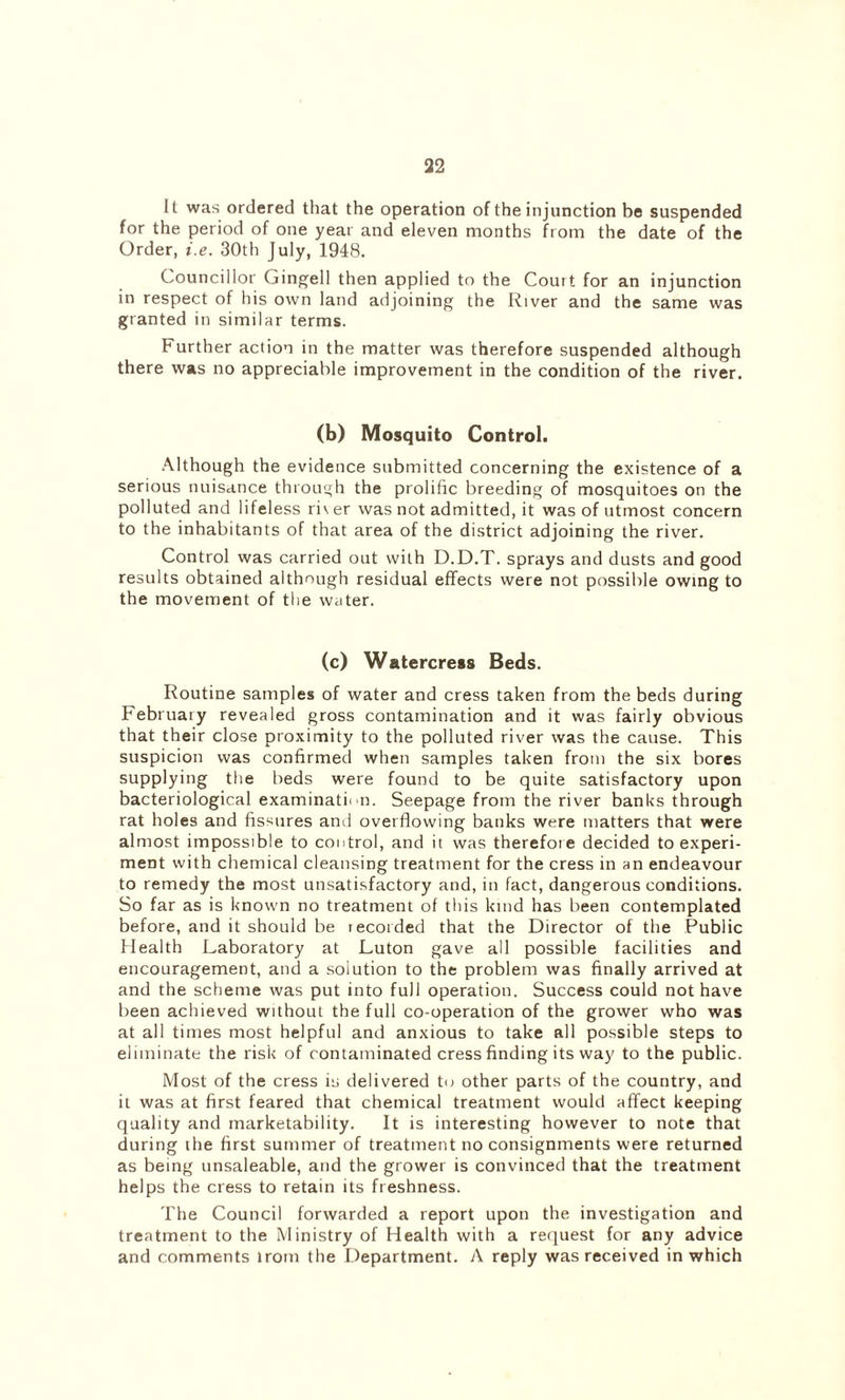 It was ordered that the operation of the injunction be suspended for the period of one year and eleven months from the date of the Order, i.e. 30th July, 1948. Councillor Gingell then applied to the Court for an injunction in respect of his own land adjoining the River and the same was granted in similar terms. Further action in the matter was therefore suspended although there was no appreciable improvement in the condition of the river. (b) Mosquito Control. Although the evidence submitted concerning the existence of a serious nuisance through the prolific breeding of mosquitoes on the polluted and lifeless ri\ er was not admitted, it was of utmost concern to the inhabitants of that area of the district adjoining the river. Control was carried out with D.D.T. sprays and dusts and good results obtained although residual effects were not possible owing to the movement of the water. (c) Watercress Beds. Routine samples of water and cress taken from the beds during February revealed gross contamination and it was fairly obvious that their close proximity to the polluted river was the cause. This suspicion was confirmed when samples taken from the six bores supplying the beds were found to be quite satisfactory upon bacteriological examination. Seepage from the river banks through rat holes and fissures and overflowing banks were matters that were almost impossible to control, and it was therefore decided to experi- ment with chemical cleansing treatment for the cress in an endeavour to remedy the most unsatisfactory and, in fact, dangerous conditions. So far as is known no treatment of this land has been contemplated before, and it should be iecorded that the Director of the Public Health Laboratory at Luton gave all possible facilities and encouragement, and a solution to the problem was finally arrived at and the scheme was put into full operation. Success could not have been achieved without the full co-operation of the grower who was at all times most helpful and anxious to take all possible steps to eliminate the risk of contaminated cress finding its way to the public. Most of the cress is delivered to other parts of the country, and it was at first feared that chemical treatment would affect keeping quality and marketability. It is interesting however to note that during the first summer of treatment no consignments were returned as being unsaleable, and the grower is convinced that the treatment helps the cress to retain its freshness. The Council forwarded a report upon the investigation and treatment to the Ministry of Health with a request for any advice and comments lrom the Department. A reply was received in which