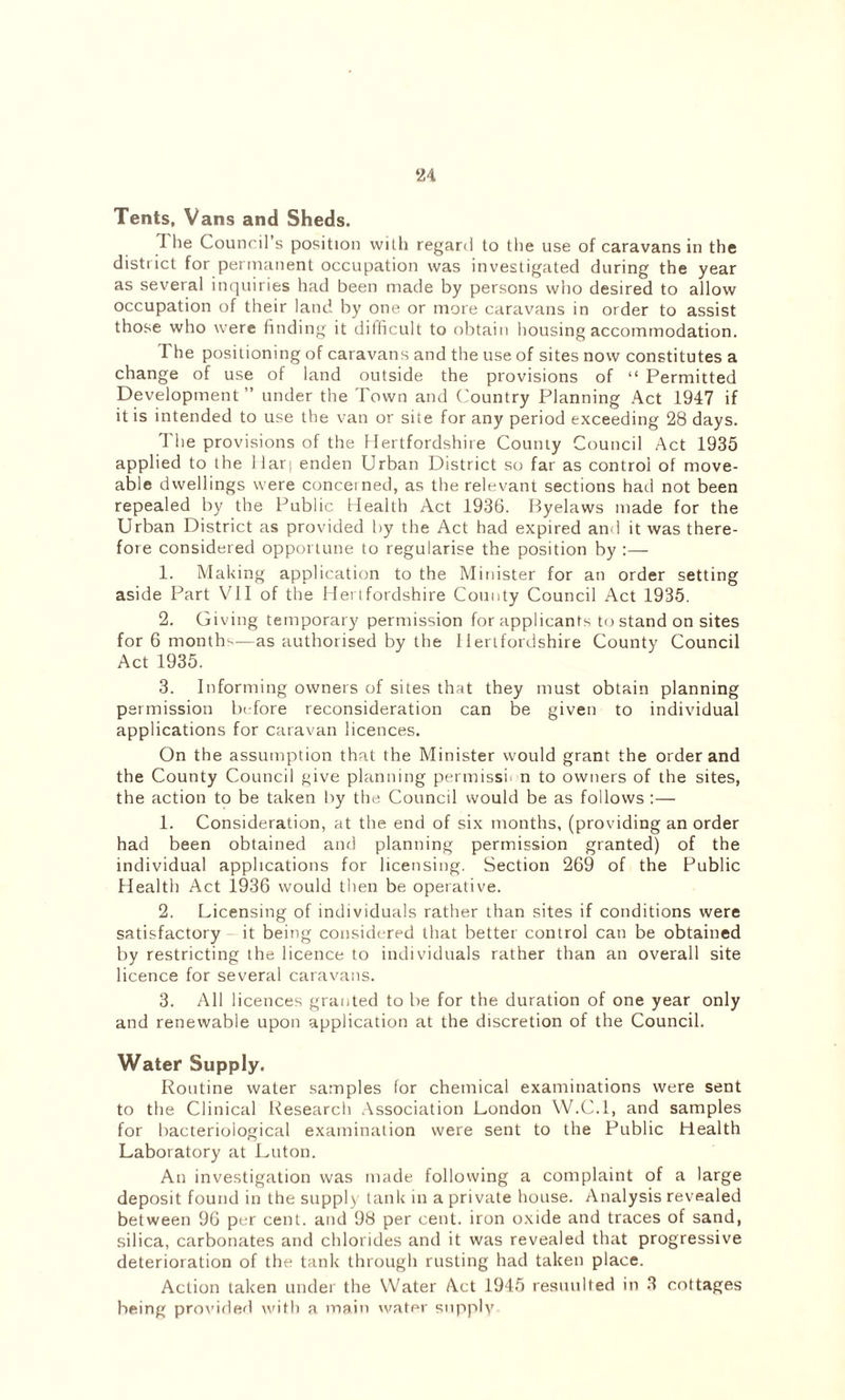 Tents, Vans and Sheds. The Council s position with regard to the use of caravans in the district for permanent occupation was investigated during the year as several inquiries had been made by persons who desired to allow occupation of their land by one or more caravans in order to assist those who were finding it difficult to obtain housing accommodation. The positioning of caravans and the use of sites now constitutes a change of use of land outside the provisions of “ Permitted Development” under the Town and Country Planning Act 1947 if it is intended to use the van or site for any period exceeding 28 days. The provisions of the Hertfordshire County Council Act 1935 applied to the 11 arj enden Urban District so far as control of move- able dwellings were concerned, as the relevant sections had not been repealed by the Public Health Act 1936. Byelaws made for the Urban District as provided by the Act had expired and it was there- fore considered opportune to regularise the position by :— 1. Making application to the Minister for an order setting aside Part VII of the Hertfordshire County Council Act 1935. 2. Giving temporary permission for applicants to stand on sites for 6 months—as authorised by the Hertfordshire County Council Act 1935. 3. Informing owners of sites that they must obtain planning permission before reconsideration can be given to individual applications for caravan licences. On the assumption that the Minister would grant the order and the County Council give planning permissh n to owners of the sites, the action to be taken by the Council would be as follows :— 1. Consideration, at the end of six months, (providing an order had been obtained and planning permission granted) of the individual applications for licensing. Section 269 of the Public Health Act 1936 would then be operative. 2. Licensing of individuals rather than sites if conditions were satisfactory it being considered that better control can be obtained by restricting the licence to individuals rather than an overall site licence for several caravans. 3. All licences granted to be for the duration of one year only and renewable upon application at the discretion of the Council. Water Supply. Routine water samples for chemical examinations were sent to the Clinical Research Association London W.C.l, and samples for bacteriological examination were sent to the Public Health Laboratory at Luton. An investigation was made following a complaint of a large deposit found in the supply lank in a private house. Analysis revealed between 96 per cent, and 98 per cent, iron oxide and traces of sand, silica, carbonates and chlorides and it was revealed that progressive deterioration of the tank through rusting had taken place. Action taken under the Water Act 1945 resuulted in 3 cottages being provided with a main water supply