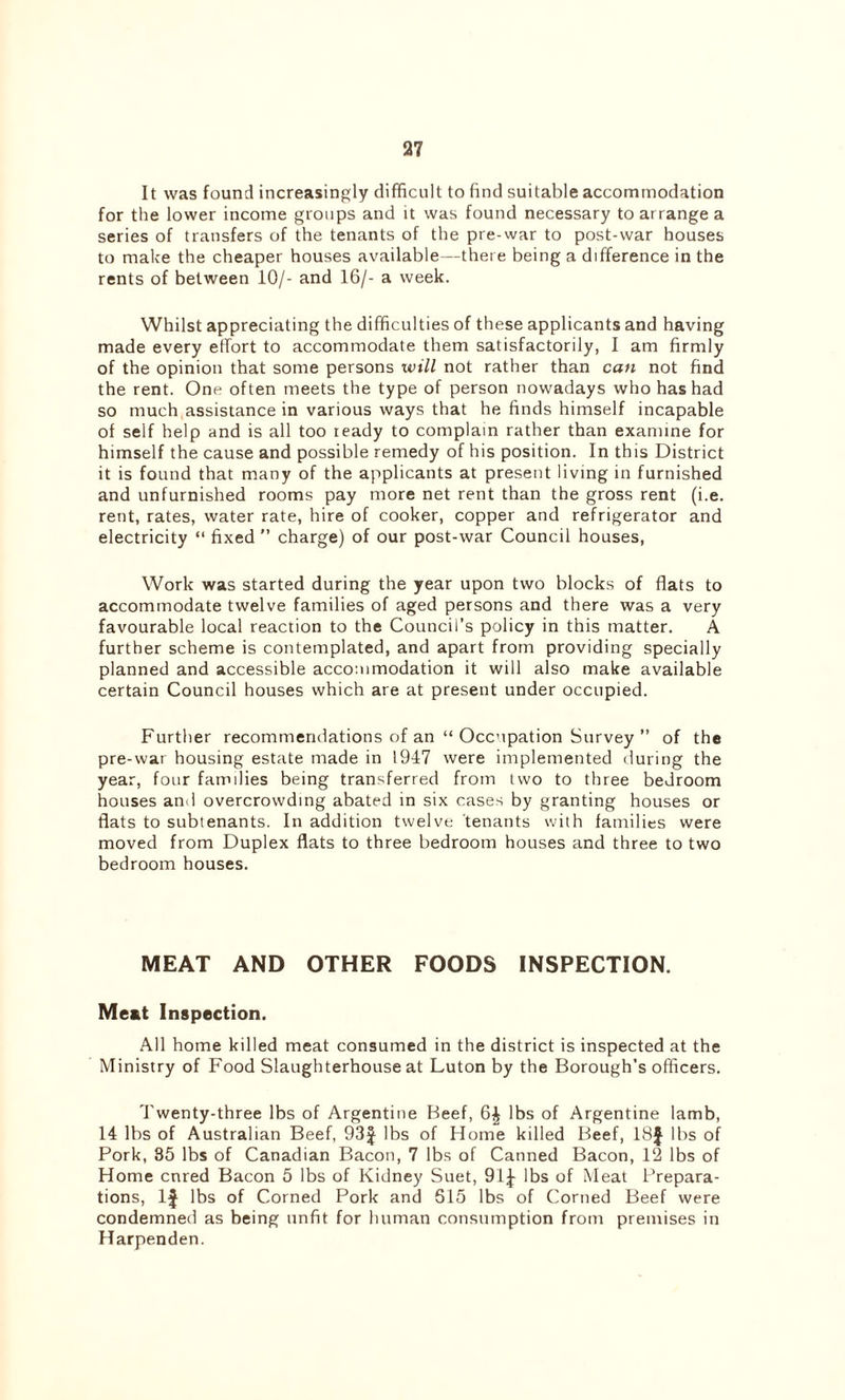 It was found increasingly difficult to find suitable accommodation for the lower income groups and it was found necessary to arrange a series of transfers of the tenants of the pre-war to post-war houses to make the cheaper houses available—there being a difference in the rents of between 10/- and 16/- a week. Whilst appreciating the difficulties of these applicants and having made every effort to accommodate them satisfactorily, I am firmly of the opinion that some persons will not rather than can not find the rent. One often meets the type of person nowadays who has had so much assistance in various ways that he finds himself incapable of self help and is all too ready to complain rather than examine for himself the cause and possible remedy of his position. In this District it is found that many of the applicants at present living in furnished and unfurnished rooms pay more net rent than the gross rent (i.e. rent, rates, water rate, hire of cooker, copper and refrigerator and electricity “ fixed ” charge) of our post-war Council houses, Work was started during the year upon two blocks of flats to accommodate twelve families of aged persons and there was a very favourable local reaction to the Council’s policy in this matter. A further scheme is contemplated, and apart from providing specially planned and accessible accommodation it will also make available certain Council houses which are at present under occupied. Further recommendations of an “ Occupation Survey ” of the pre-war housing estate made in 1947 were implemented during the year, four families being transferred from two to three bedroom houses and overcrowding abated in six cases by granting houses or flats to subtenants. In addition twelve tenants with families were moved from Duplex flats to three bedroom houses and three to two bedroom houses. MEAT AND OTHER FOODS INSPECTION. Meat Inspection. All home killed meat consumed in the district is inspected at the Ministry of Food Slaughterhouse at Luton by the Borough’s officers. Twenty-three lbs of Argentine Beef, lbs of Argentine lamb, 14 lbs of Australian Beef, 93f lbs of Home killed Beef, 18J lbs of Pork, 35 lbs of Canadian Bacon, 7 lbs of Canned Bacon, 12 lbs of Home cnred Bacon 5 lbs of Kidney Suet, 91f lbs of Meat Prepara- tions, If lbs of Corned Pork and 615 lbs of Corned Beef were condemned as being unfit for human consumption from premises in Harpenden.