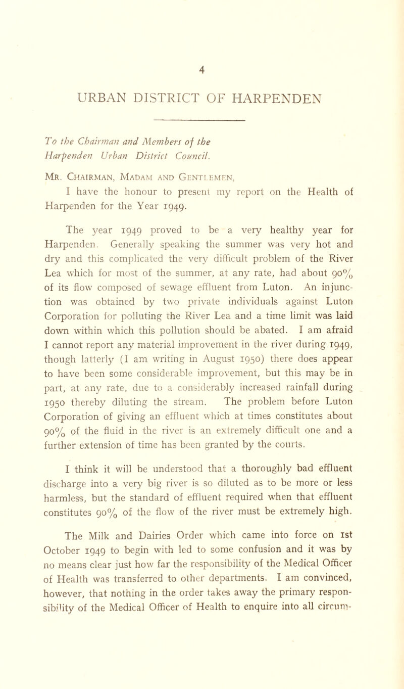 URBAN DISTRICT OF HARPENDEN To the Chairman and Members of the Harpenden Urban District Council. Mr. Chairman, Madam and Genti emen, I have the honour to present my report on the Health of Harpenden for the Year 1949. The year 1949 proved to be a very healthy year for Harpenden. Generally speaking the summer was very hot and dry and this complicated the very difficult problem of the River Lea which for most of the summer, at any rate, had about 90% of its flow composed of sewage effluent from Luton. An injunc- tion was obtained by two private individuals against Luton Corporation for polluting the River Lea and a time limit was laid down within which this pollution should be abated. I am afraid I cannot report any material improvement in the river during 1949, though latterly (I am writing in August 1950) there does appear to have been some considerable improvement, but this may be in part, at any rate, due to a considerably increased rainfall during 1950 thereby diluting the stream. The problem before Luton Corporation of giving an effluent which at times constitutes about 90% of the fluid in the river is an extremely difficult one and a further extension of time has been granted by the courts. I think it will be understood that a thoroughly bad effluent discharge into a very big river is so diluted as to be more or less harmless, but the standard of effluent required when that effluent constitutes 90% of the flow of the river must be extremely high. The Milk and Dairies Order which came into force on 1st October 1949 to begin with led to some confusion and it was by no means clear just how far the responsibility of the Medical Officer of Health was transferred to other departments. I am convinced, however, that nothing in the order takes away the primary respon- sibility of the Medical Officer of Health to enquire into all circum-