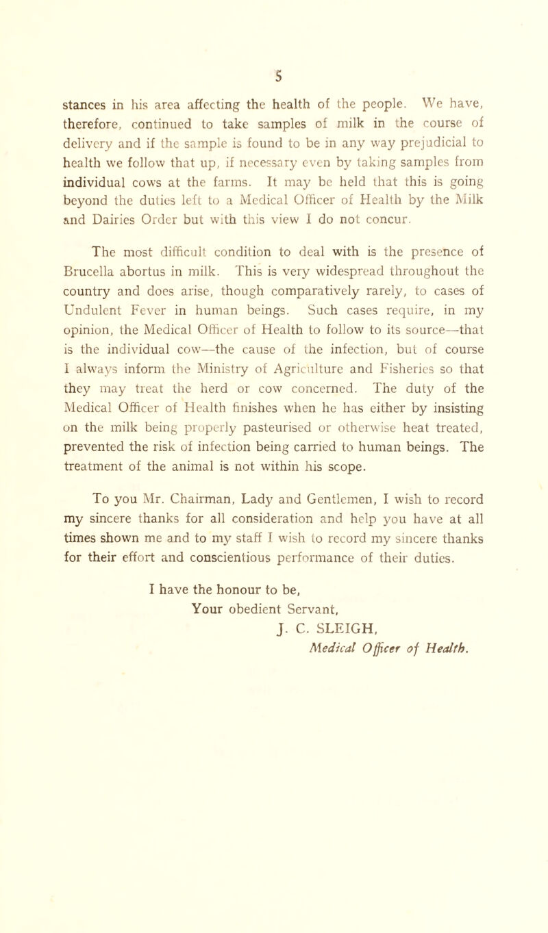 s stances in his area affecting the health of the people. We have, therefore, continued to take samples of milk in the course of delivery and if the sample is found to be in any way prejudicial to health we follow that up, if necessary even by taking samples from individual cows at the farms. It may be held that this is going beyond the duties left to a Medical Officer of Health by the Milk and Dairies Order but with this view I do not concur. The most difficult condition to deal with is the presence of Brucella abortus in milk. This is very widespread throughout the country and does arise, though comparatively rarely, to cases of Undulent Fever in human beings. Such cases require, in my opinion, the Medical Officer of Health to follow to its source—that is the individual cow—the cause of the infection, but of course I always inform the Ministry of Agriculture and Fisheries so that they may treat the herd or cow concerned. The duty of the Medical Officer of Health finishes when he has either by insisting on the milk being properly pasteurised or otherwise heat treated, prevented the risk of infection being carried to human beings. The treatment of the animal is not wuthin his scope. To you Mr. Chairman, Lady and Gentlemen, I wish to record my sincere thanks for all consideration and help you have at all times shown me and to my staff I wish to record my sincere thanks for their effort and conscientious performance of their duties. I have the honour to be, Your obedient Servant, J. C. SLEIGH, Medical Officer of Health.