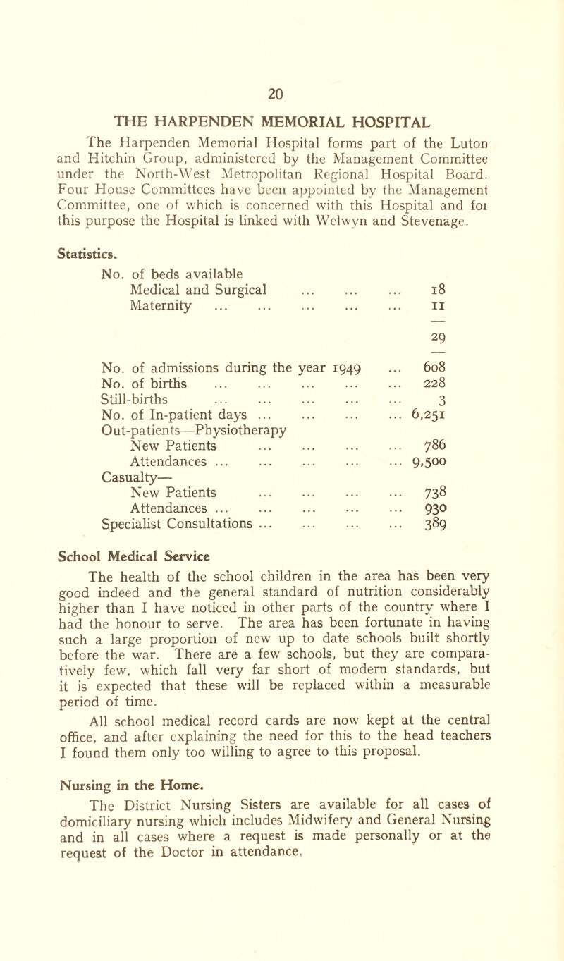 THE HARPENDEN MEMORIAL HOSPITAL The Harpenden Memorial Hospital forms part of the Luton and Hitchin Group, administered by the Management Committee under the North-West Metropolitan Regional Hospital Board. Four House Committees have been appointed by the Management Committee, one of which is concerned with this Hospital and foi this purpose the Hospital is linked with Welwyn and Stevenage. Statistics. No. of beds available Medical and Surgical 18 Maternity 11 No. of admissions during the year 1949 29 ... 608 No. of births 228 Still-births 3 No. of In-patient days ... 6,251 Out-patients—Physiotherapy New Patients ... 786 Attendances ... ... 9»5oo Casualty— New Patients ... 738 Attendances ... ... ... 930 Specialist Consultations ... 389 School Medical Service The health of the school children in the area has been very good indeed and the general standard of nutrition considerably higher than I have noticed in other parts of the country where 1 had the honour to serve. The area has been fortunate in having such a large proportion of new up to date schools built shortly before the war. There are a few schools, but they are compara- tively few, which fall very far short of modem standards, but it is expected that these will be replaced within a measurable period of time. All school medical record cards are now kept at the central office, and after explaining the need for this to the head teachers I found them only too willing to agree to this proposal. Nursing in the Home. The District Nursing Sisters are available for all cases of domiciliary nursing which includes Midwifery and General Nursing and in all cases where a request is made personally or at the request of the Doctor in attendance,