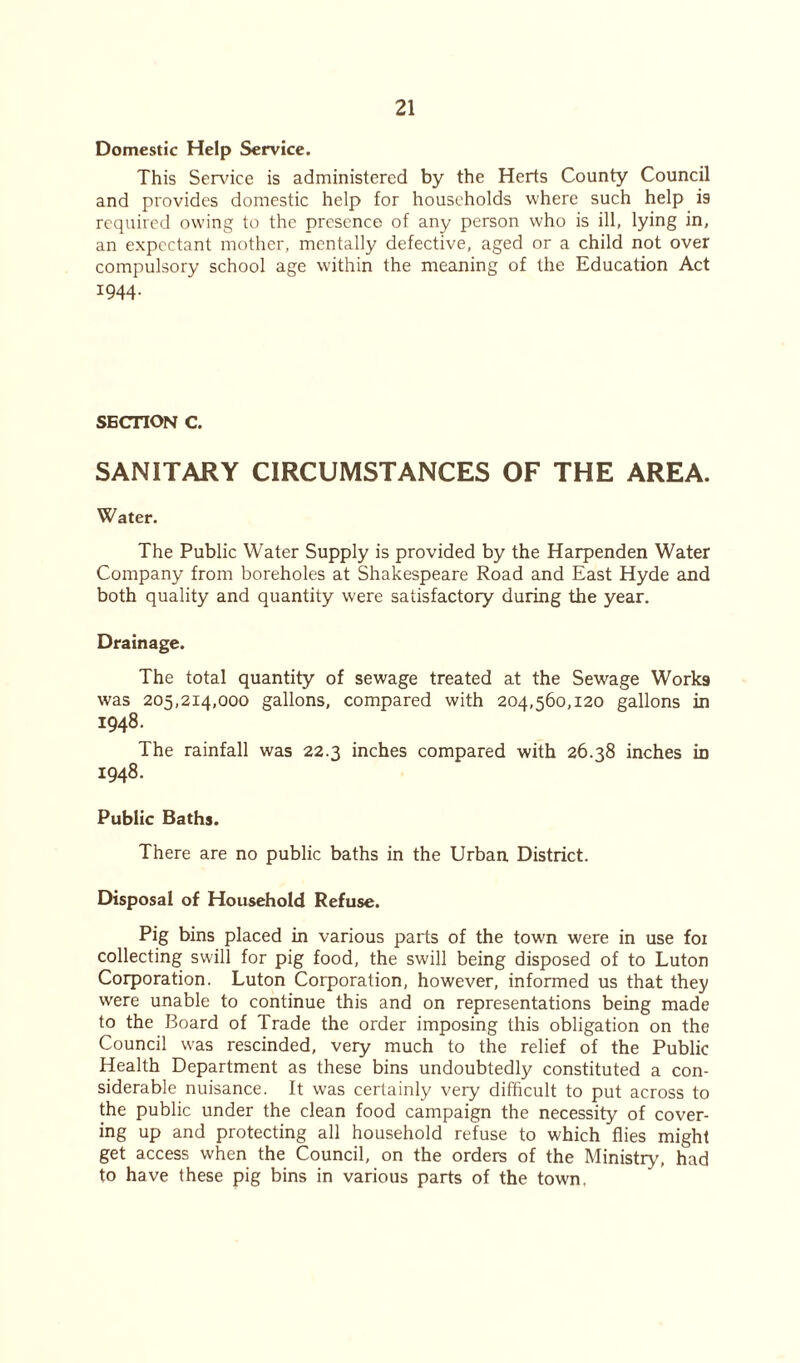 Domestic Help Service. This Service is administered by the Herts County Council and provides domestic help for households where such help is required owing to the presence of any person who is ill, lying in, an expectant mother, mentally defective, aged or a child not over compulsory school age within the meaning of the Education Act 1944. SECTION C. SANITARY CIRCUMSTANCES OF THE AREA. Water. The Public Water Supply is provided by the Harpenden Water Company from boreholes at Shakespeare Road and East Hyde and both quality and quantity were satisfactory during the year. Drainage. The total quantity of sewage treated at the Sewage Works was 205,214,000 gallons, compared with 204,560,120 gallons in 1948. The rainfall was 22.3 inches compared with 26.38 inches in 1948. Public Baths. There are no public baths in the Urban District. Disposal of Household Refuse. Pig bins placed in various parts of the town were in use foi collecting swill for pig food, the swill being disposed of to Luton Corporation. Luton Corporation, however, informed us that they were unable to continue this and on representations being made to the Board of Trade the order imposing this obligation on the Council was rescinded, very much to the relief of the Public Health Department as these bins undoubtedly constituted a con- siderable nuisance. It was certainly very difficult to put across to the public under the clean food campaign the necessity of cover- ing up and protecting all household refuse to which flies might get access when the Council, on the orders of the Ministry, had to have these pig bins in various parts of the town.