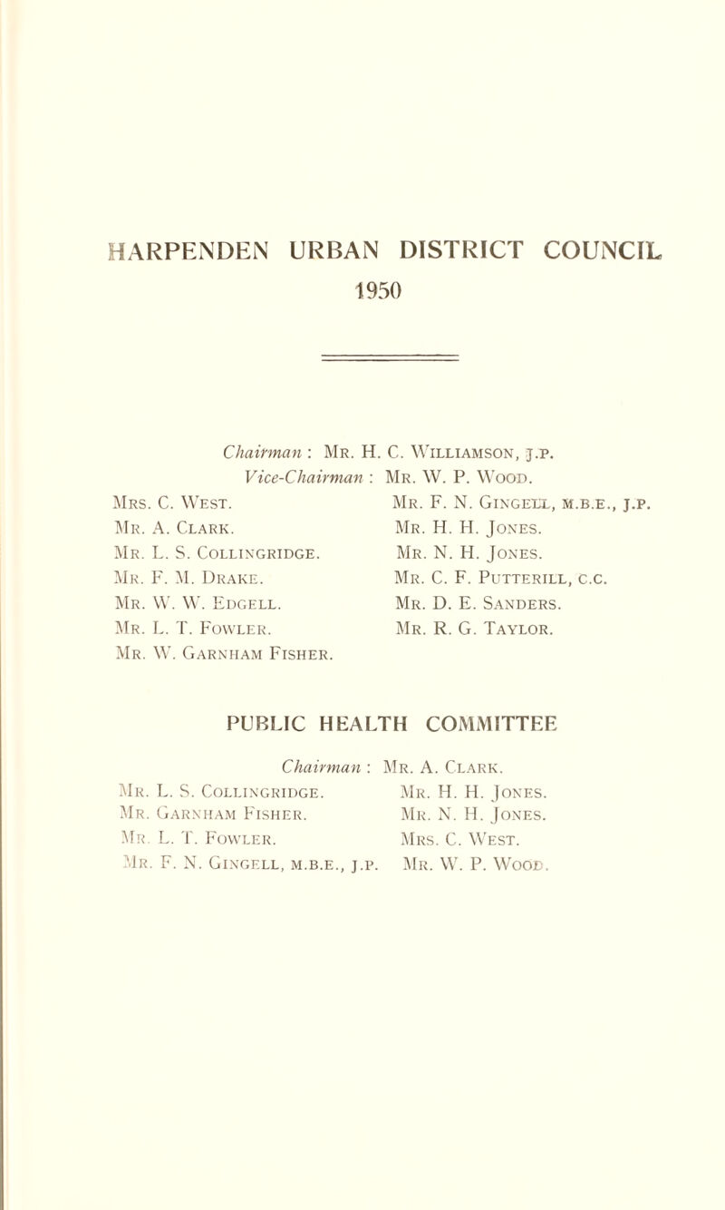 HARPENDEN URBAN DISTRICT COUNCIL 1950 Chairman: Mr. H. C. Williamson, t.p. Vice-Chairman : Mrs. C. West. Mr. A. Clark. Mr. L. S. Collingridge. Mr. F. M. Drake. Mr. W. W. Edgell. Mr. L. T. Fowler. Mr. W. Garnham Fisher. Mr. W. P. Wood. Mr. F. N. Gingell, m.b.e., j.p. Mr. H. H. Jones. Mr. N. H. Jones. Mr. C. F. Putterill, c.c. Mr. D. E. Sanders. Mr. R. G. Taylor. PUBLIC HEALTH COMMITTEE Chairman : Mr. A. Clark. Mr. L. S. Collingridge. Mr. H. H. Jones. Mr. Garnham Fisher. Mr. N. H. Jones. Mr. L. T. Fowler. Mrs. C. West. Mr. F. N. Gingell, m.b.e., j.p. Mr. W. P. Wood.