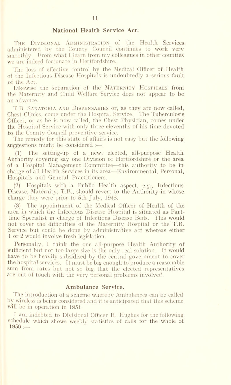 11 National Health Service Act. The Divisional Administration of the Health Services administered by the County Council continues to work very smoothly. From what I learn from ruv colleagues in other counties we are indeed fortunate in Hertfordshire. The loss of effective control by the Medical Officer of Health of the Infectious Disease Hospitals is undoubtedly a serious fault of the Act. Likewise the separation of the Maternity Hospitals from the Maternity and Child Welfare Service does not appear to be an advance. T.B. Sanatoria and Dispensaries or, as they are now called, Chest Clinics, come under the Hospital Service. The Tuberculosis Officer, or as he is now called, the Chest Physician, comes under the Hospital Service with only three-elevenths of his time devoted to the County Council preventive service. The remedy for this state of affairs is not easy but the following suggestions might be considered :— (1) The setting-up of a new, elected, all-purpose Health Authority covering say one Division of Hertfordshire or the area of a Hospital Management Committee—this authority to be in charge of all Health Services in its area—Environmental, Personal, Hospitals and General Practitioners. (2) Hospitals with a Public Health aspect, e.g., Infectious Disease, Maternity, T.B., should revert to the Authority in whose charge they were prior to 5th July, 1948. (3) The appointment of the Medical Officer of Health of the area in which the Infectious Disease Hospital is situated as Part- time Specialist in charge of Infectious Disease Beds. This would not cover the difficulties of the Maternity Hospital or the T.B. Service but could be done by administrative act whereas either 1 or 2 would involve fresh legislation. Personally, I think the one all-purpose Health Authority of sufficient but not too large size is the only real solution. It would have to be heavily subsidised by the central government to cover the hospital services. It must be big enough to produce a reasonable sum from rates but not so big that the elected representatives are out of touch with the very personal problems involved. Ambulance Service. The introduction of a scheme whereby Ambulances can be called by wireless is being considered and it is anticipated that this scheme will be in operation in 1951. I am indebted to Divisional Officer R. Hughes for the following schedule which shows weekly statistics of calls for the whole of 195U