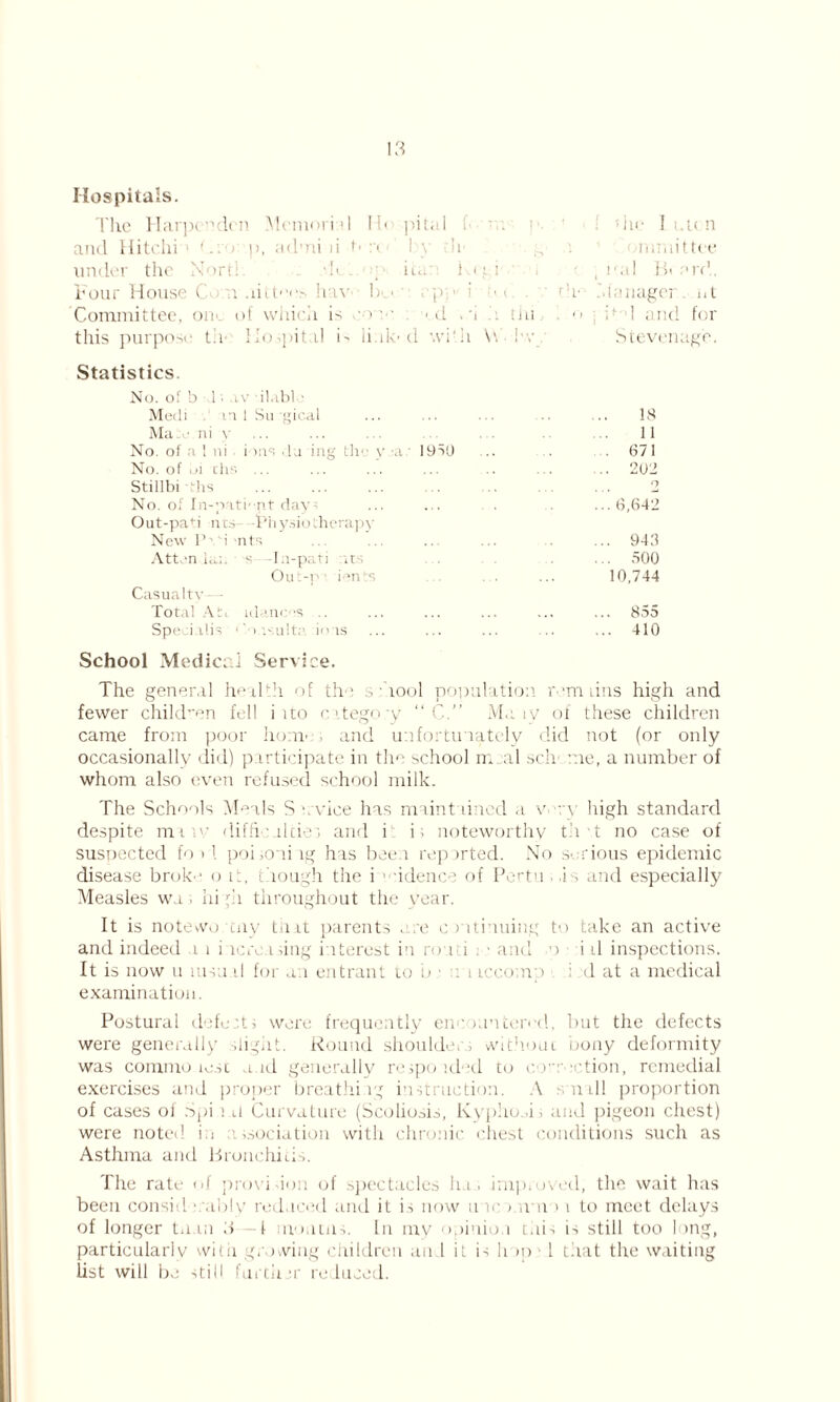 Hospitals. The Harpe^den Memori d H< pital . die I i.u n and Hitchi1 (,-:■> p, ad’ni ii t* ■ ! y h mmittee under the Nort! .*K. it./ ) < i i i • , i• ;il B« ard. Four House C Iiav lx- • . p ■ r • < • . th* .'.lanager. at Committee, oik of which is cone ■ d .*i tin. o >1 and for this purpose t:i- 1 lo spit d is link'd with \\ i'v Stevenage. Statistics. No. of b 1; ,iv ilnbl ■ Medi n 1 Su gical ... ... . .. .. 18 Man ni y ... ... ... ... 11 No. of n 1 ni inns ,1a ing tlu y a 1950 .. • • 671 No. of uj chs ... ... ... ... .. ... ... 202 Stillbi ths 2 No. of In-pati-nt day- ... ... . ...6,642 Out-paH nt.s- Physioilierapy New PiM -nts ... ... ... ... .. ... 943 Attends:, s -Ia-pati its .... 500 Out-i'’ ients ... . . ... 10,744 Casualty • Total Ati idanrS .. ... ... ... ... ... 855 Speci.rlis ‘' i >.ult.' ions ... ... ... ... ... 410 School Medical Service. The general health of the s Tool population rem tins high and fewer child-en fell i ito e. itego :y “ C.” Mary of these children came from poor home; and unfortunately did not (or only occasionally did) p irticipate in the school mail sell me, a number of whom also even refused school milk. The Schools Meals S / vice has maintained a va \ high standard despite mi .v difficulties and i i, noteworthy th T no case of suspected foil poi;o~iiig has been reported. No serious epidemic disease broke o it, though the i idence of Pertu ■ i s and especially Measles wa . hi pi throughout the year. It is notewo cny that parents . .re continuing to take an active and indeed a i incroasing interest in roan . • and >o i tl inspections. It is now u msa d for an entrant to b • . t iccomp i d at a medical examination. Postural defect; were frequently encnriten'd, but the defects were generally slight. Round shoulder> without, bony deformity was commotesc and generally respoided to co’uvction, remedial exercises and proper breathing instruction. A s nail proportion of cases of Spi i a Curvature (Scoliosis, Kypho .i, and pigeon chest) were noted in issociation with chronic chest conditions such as Asthma and Bronchitis. The rate of provision of spectacles hi, improved, the wait has been consid i.ably reduced and it is now me i.utp i to meet delays of longer ta in d T moiitns. In my opinion this is still too long, particularly witii growing children an 1 it is h >p > 1 that the waiting list will be still furth ;r reduced.