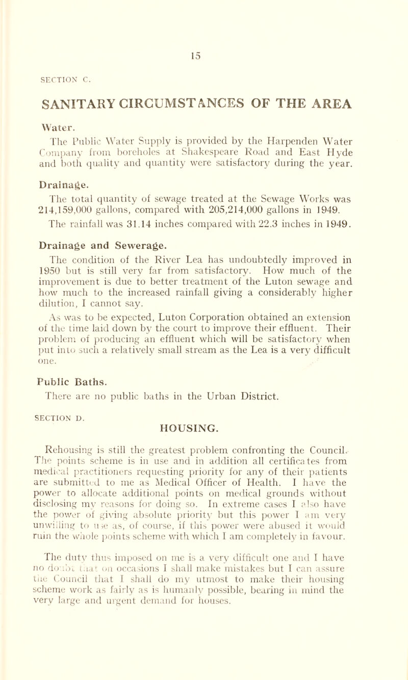 15 SECTION C. SANITARY CIRCUMSTANCES OF THE AREA Water. The Public Water Supply is provided by the Harpenden Water Company from boreholes at Shakespeare Road and East Hyde and both quality and quantity were satisfactory during the year. Drainage. The total quantity of sewage treated at the Sewage Works was 214,159,000 gallons, compared with 205,214,000 gallons in 1949. The rainfall was 31.14 inches compared with 22.3 inches in 1949. Drainage and Sewerage. The condition of the River Lea has undoubtedly improved in 1950 but is still very far from satisfactory. How much of the improvement is due to better treatment of the Luton sewage and how much to the increased rainfall giving a considerably higher dilution, I cannot say. As was to be expected, Luton Corporation obtained an extension of the time laid down by the court to improve their effluent. Their problem of producing an effluent which will be satisfactory when put into such a relatively small stream as the Lea is a very difficult one. Public Baths. There are no public baths in the Urban District. SECTION D. HOUSING. Rehousing is still the greatest problem confronting the Council. The points scheme is in use and in addition all certifies tes from medical practitioners requesting priority for any of their patients are submitted to me as Medical Officer of Health. I have the power to allocate additional points on medical grounds without disclosing my reasons for doing so. In extreme cases I also have the power of giving absolute priority but this power I am very unwilling to use as, of course, if this power were abused it would ruin the whole points scheme with which I am completely in favour. The duty thus imposed on me is a very difficult one and I have no doubt thai on occasions I shall make mistakes but I can assure the Council that I shall do my utmost to make their housing scheme work as fairly as is humanly possible, bearing in mind the very large and urgent demand for houses.