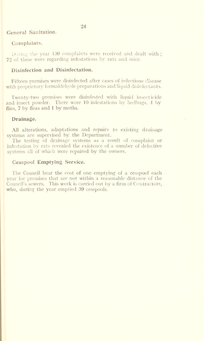 24 General Sanitation. Complaints. During the year ld9 complaints were received and dealt with; 72 of these were regarding infestations by rats and mice. Disinfection and Disinfectation. Fifteen premises were disinfected after cases of infectious disease with proprietory formaldehyde preparations and liquid disinfectants. Twenty-two premises were disinfested with liquid insecticide and insect powder. There were 10 infestations by bedbugs, 4 by flies, 7 by fleas and 1 by moths. Drainage. All alterations, adaptations and repairs to existing drainage systems are supervised by the Department. The testing of drainage systems as a result of complaint or infestation by rats revealed the existence of a number of defective systems all of which were repaired by the owners. Cesspool Emptying Service. The Council bear the cost of one emptying of a cesspool each year for premises that are not within a reasonable distance of the Council’s sewers. This work is carried out by a firm of Contractors, who, during the year emptied .49 cesspools.