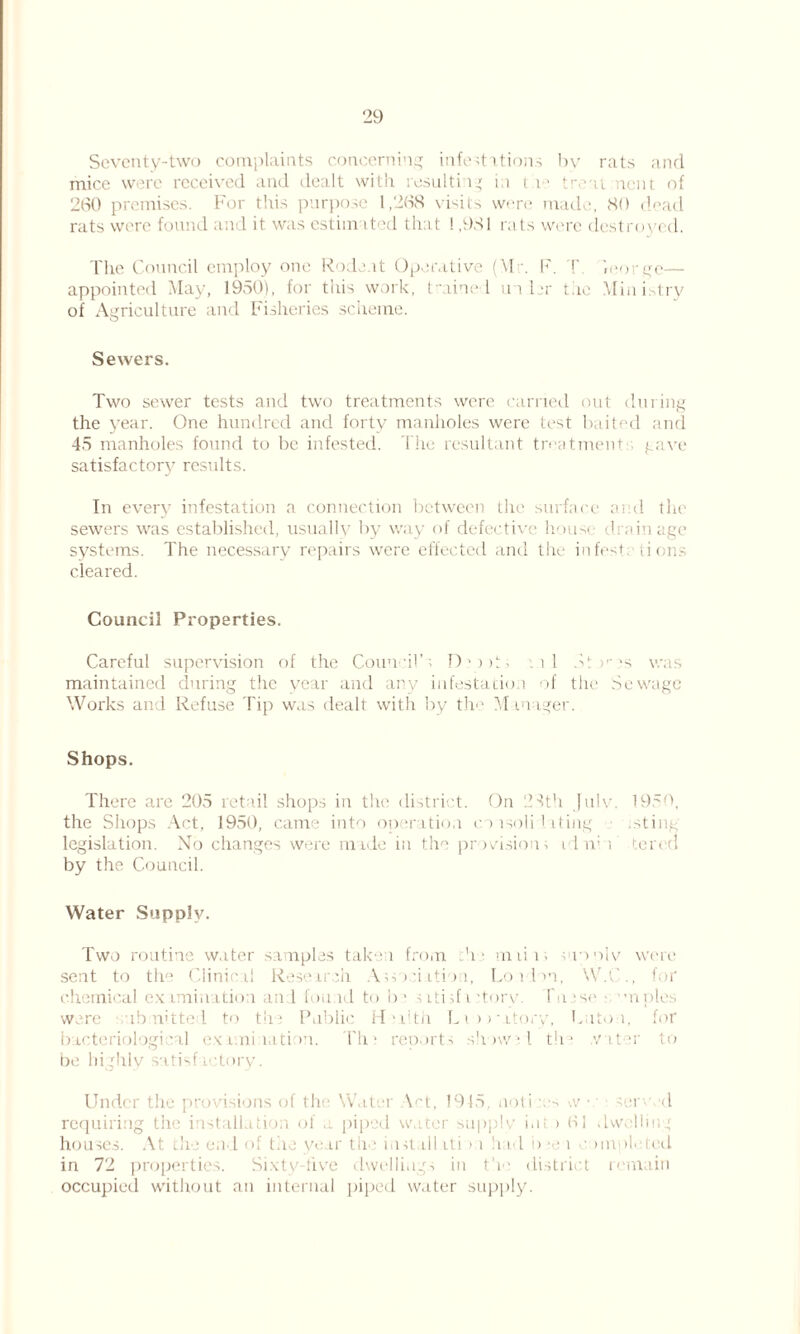 29 Seventy-two complaints concerning infestations by rats and mice were received and dealt with resulting in t d' treat ncnt of 260 premises. For this purpose 1,268 visits were made, 80 dead rats were found and it was cstiin ited that ! ,981 rats were destroyed. The Council employ one Rodent Operative (\1 . F. T >eorge— appointed May, 1950), for this work, trained in hr the Ministry of Agriculture and Fisheries scheme. Sewers. Two sewer tests and two treatments were carried out during the year. One hundred and forty manholes were test baited and 45 manholes found to be infested. The resultant treatments gave satisfactory results. In every infestation a connection between Llie surface and the sewers was established, usually by way of defective house drainage systems. The necessary repairs were effected and the infestations cleared. Council Properties. Careful supervision of the Coun dl’s D * > >S . i 1 Stv's was maintained during the year and any infestation of the Sewage Works and Refuse Tip was dealt with by th‘ Manager. Shops. There are 205 retail shops in the district. On 28th |ulv, 1950, the Shops Act, 1950, came into operation eonsoli fating .sting legislation. No changes were made in the provisions id nil tercel by the Council. Water Supply. Two routine water samples taken from V miii; suonlv were sent to tlw Clinical Research Association, Lorlon, W.C., for chemical examination and found to be sitisfi story. Idiese - 'moles were submitted to the Public H'lith Liiwatory, Cato i, for bacteriological examination. The reports show; l the .vnter to be highly satisfactory. Under the provisions of the Water Act, 1915. noli .vs w • • served requiring the installation of a piped water supply ini > 61 dwelling houses. At the end of the year the install iti >:i h id b»e i «' unpleied in 72 properties. Sixty-five dwellings in the district remain occupied without an internal piped water supply.