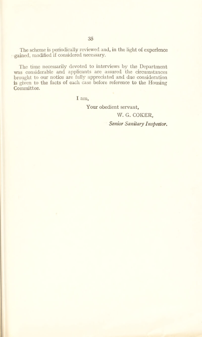35 The scheme is periodically reviewed and, in the light of experience gained, modified if considered necessary. The time necessarily devoted to interviews by the Department was considerable and applicants are assured the circumstances brought to our notice are fully appreciated and due consideration is given to the facts of each case before reference to the Housing Committee. I am. Your obedient servant, W. G. COKER, Senior Sanitary Inspector.