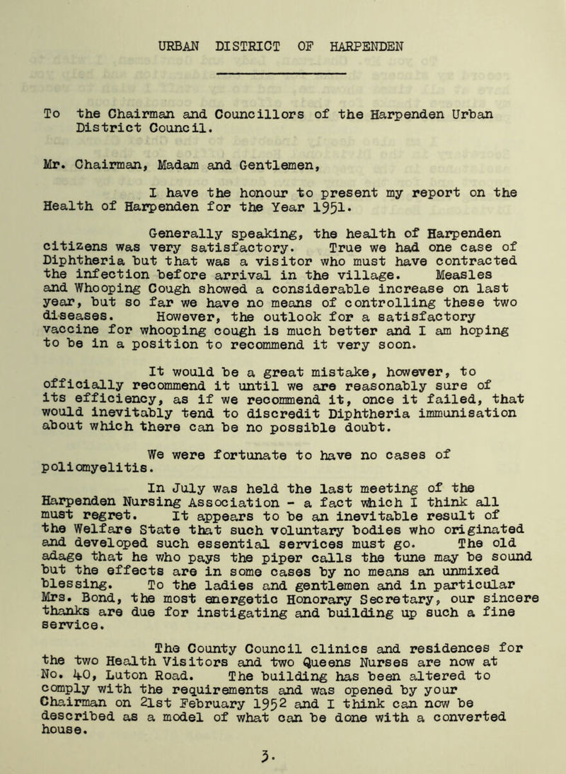 URBAN DISTRICT OF HARPENDEN To the Chairman and Councillors of the Harpenden Urban District Council. Mr. Chairman, Madam and Gentlemen, I have the honour to present my report on the Health of Harpenden for the Year 1951* Generally speaking, the health of Harpenden citizens was very satisfactory. True we had one case of Diphtheria but that was a visitor who must have contracted the infection before arrival in the village. Measles and Whooping Cough showed a considerable increase on last year, but so far we have no means of controlling these two diseases. However, the outlook for a satisfactory vaccine for whooping cough is much better and I am hoping to be in a position to recommend it very soon. It would be a great mistake, however, to officially recommend it until we are reasonably sure of its efficiency, as if we recommend it, once it failed, that would inevitably tend to discredit Diphtheria immunisation about which there can be no possible doubt. We were fortunate to have no cases of poliomyelitis. In July was held the last meeting of the Harpenden Nursing Association - a fact vdiich I think all must regret. it appears to be an inevitable result of the Welfare State that such voluntary bodies who originated and developed such essential services must go. The old adage that he who pays the piper calls the tune may be sound but the effects are in some cases by no means an unmixed blessing. To the ladies and gentlemen and in particular Mrs. Bond, the most energetic Honorary Secretary, our sincere thanks are due for instigating and building up such a fine service. The County Council clinics and residences for the two Health Visitors and two Queens Nurses are now at No. 40, Luton Road. The building has been altered to comply with the requirements and was opened by your Chairman on 2ist February 1952 and I think can now be described as a model of what can be done with a converted house. 3-