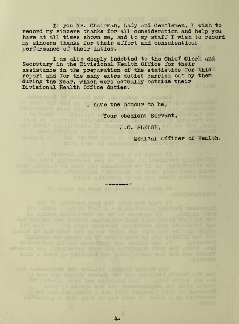 To you Mr. Chairman, Lady and Gentlemen, I wish to record my sincere thanks for all consideration and help you have at all times shown me, and to my staff I wish to record my sincere thanks for their effort and conscientious performance of their duties. I am also deeply indebted to the Chief Clerk and Secretary in the Divisional Health Office for their assistance in the preparation of the statistics for this report and for the many extra duties carried out by them during the year, which were actually outside their Divisional Health Office duties. I have the honour to be. Your obedient Servant, J.C. SLEIGH, Medical Officer of Health.