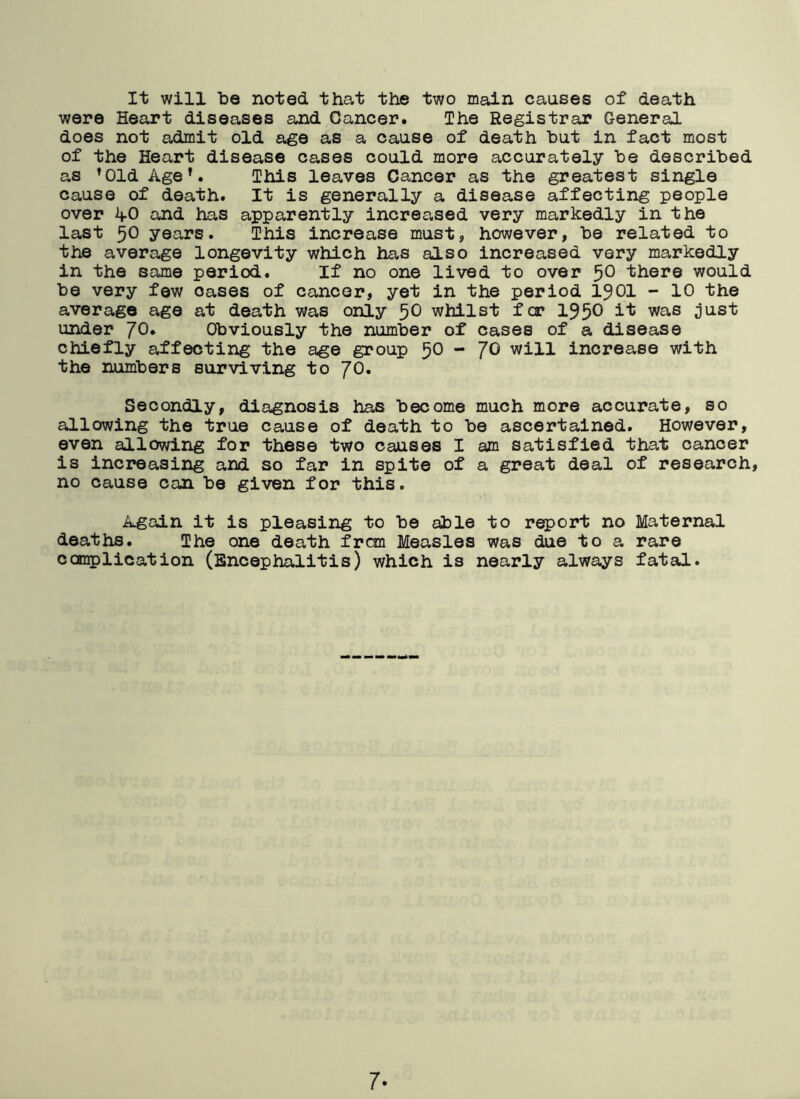 It will be noted that the two main causes of death were Heart diseases and Cancer. The Registrar General does not admit old age as a cause of death but in fact most of the Heart disease cases could more accurately be described as ,01d Age*. This leaves Cancer as the greatest single cause of death. It is generally a disease affecting people over AO and has apparently increased very markedly in the last 50 years. This increase must, however, be related to the average longevity which has also increased very markedly in the same period. If no one lived to over 5° there would be very few oases of cancer, yet in the period 1901 - 10 the average age at death was only 5° whilst far 195° ^ was just under JO. Obviously the number of cases of a disease chiefly affecting the age group 50 - JO will increase with the numbers surviving to JO. Secondly, diagnosis has become much more accurate, so allowing the true cause of death to be ascertained. However, even allowing for these two causes I am satisfied that cancer is increasing and so far in spite of a great deal of research, no cause can be given for this. Again it is pleasing to be able to report no Maternal deaths. The one death frcm Measles was due to a rare complication (Encephalitis) which is nearly always fatal. 7-