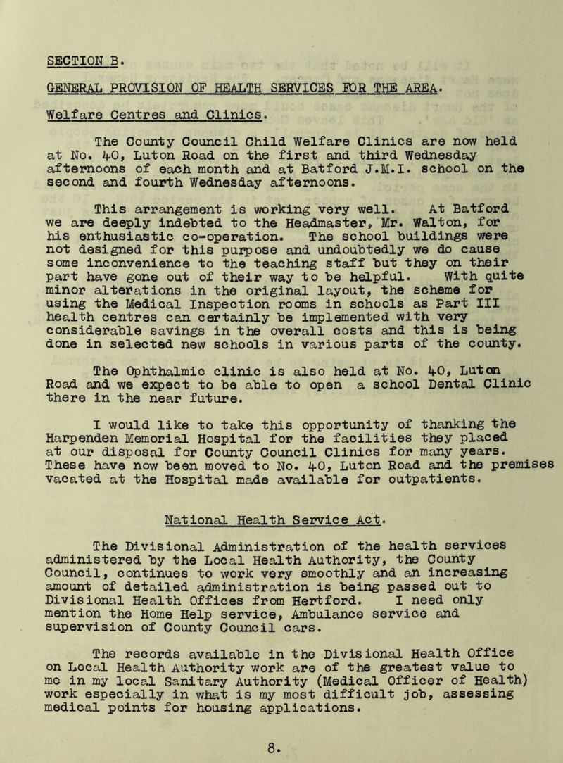 GENERAL PROVISION OF HEALTH SERVICES FOR THE AREA. Welfare Centres and Clinics. The County Council Child Welfare Clinics are now held at No. 4-0, Luton Road on the first and third Wednesday afternoons of each month and at Batford J.M.I. school on the second and fourth Wednesday afternoons. This arrangement is working very well. At Batford we are deeply indebted to the Headmaster, Mr. Walton, for his enthusiastic co-operation. The school buildings were not designed for this purpose and undoubtedly we do cause some inconvenience to the teaching staff but they on their part have gone out of their way to be helpful. With quite minor alterations in the original layout, the scheme for using the Medical Inspection rooms in schools as Part III health centres can certainly be implemented with very considerable savings in the overall costs and this is being done in selected new schools in various parts of the county. The Ophthalmic clinic is also held at No. 4-0, Luton. Road and we expect to be able to open a school Dental Clinic there in the near future. I would like to take this opportunity of thanking the Harpenden Memorial Hospital for the facilities they placed at our disposal for County Council Clinics for many years. These have now been moved to No. 4-0, Luton Road and the premises vacated at the Hospital made available for outpatients. National Health Service Act. The Divisional Administration of the health services administered by the Local Health Authority, the County Council, continues to work very smoothly and an increasing amount of detailed administration is being passed out to Divisional Health Offices from Hertford. I need only mention the Home Help service, Ambulance service and supervision of County Council cars. The records available in the Divisional Health Office on Local Health Authority work are of the greatest value to me in my local Sanitary Authority (Medical Officer of Health) work especially in what is my most difficult job, assessing medical points for housing applications.