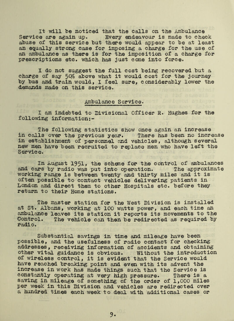 It will be noticed that the calls on the Ambulance Service are again up. Every endeavour is made to check abuse of this service but there would appear to be at least an equally strong case for imposing a charge for the use of an ambulance as there is for the imposition of a charge for prescriptions etc. which has just come into force. I do not suggest the full cost being recovered but a charge of say 5°^ above what it would oost for the journey by bus and train would, I feel sure, considerably lower the demands made on this service. Ambulance Service. I am indebted to Divisional Officer R. Hughes for the following information:- The following statistics show once again an increase in calls over the previous year. There has been no increase in establishment of personnel and vehicles, although several new men have been recruited to replace men who have left the Service. In August 1951» the scheme for the control of ambulances and cars by radio was put into operation. The approximate working range is between twenty and thirty miles and it is often possible to contact vehicles delivering patients in London and direct them to other Hospitals etc. before they return to their Home stations. The master station for the West Division is installed at St. Albans, working at 100 watts power, and each time an ambulance leaves its station it reports its movements to the Control. The vehicle can then be redirected as required by radio. Substantial savings in time and mileage have been possible, and the usefulness of radio contact for checking addresses, receiving information of accidents and obtaining other vital guidance is obvious. Without the introduction of wireless control, it is evident that the Service would have reached breaking point and even with its advent the increase in work has made things such that the Service is constantly operating at very high pressure. There is a saving in mileage of something of the order of 1,000 miles per week in this Division and vehicles are redirected over a hundred times each week to deal with additional cases or
