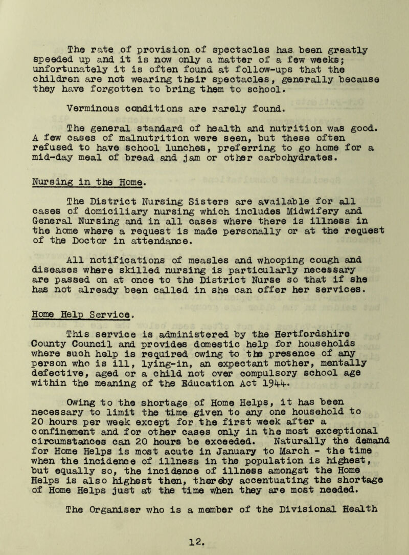 The rate of provision of spectacles has been greatly- speeded up and it is now only a matter of a few weeks; unfortunately it is often found at follow-ups that the children are not wearing their spectacles, generally because they have forgotten to bring them to school. Verminous conditions are rarely found. The general standard of health and nutrition was good. A few cases of malnutrition were seen, but these often refused to have school lunches, preferring to go home for a mid-day meal of bread and jam or other carbohydrates. Nursing in the Home. The District Nursing Sisters are available for all cases of domiciliary nursing which includes Midwifery and General Nursing and in all cases where there is illness in the home where a request is made personally or at the request of the Doctor in attendance. All notifications of measles and whooping cough and diseases where skilled nursing is particularly necessary are passed on at once to the District Nurse so that if she has not already been called in she can offer her services. Home Help Service. This service is administered by the Hertfordshire County Council and provides domestic help for households where such help is required owing to the presence of any person who is ill, lying-in, an expectant mother, mentally defective, aged or a child not over compulsory school age within the meaning of the Education Act 194-4- Owing to the shortage of Home Helps, it has been necessary to limit the time given to any one household to 20 hours per week except for the first week after a confinement and for other cases only in the most exceptional circumstances can 20 hours be exceeded. Naturally the demand for Home Helps is most acute in January to March - the time when the incidence of illness in the population is highest, but equally so, the incidence of illness amongst the Home Helps is also highest then, thereby accentuating the shortage of Home Helps just at the time when they are most needed. The Organiser who is a member of the Divisional Health