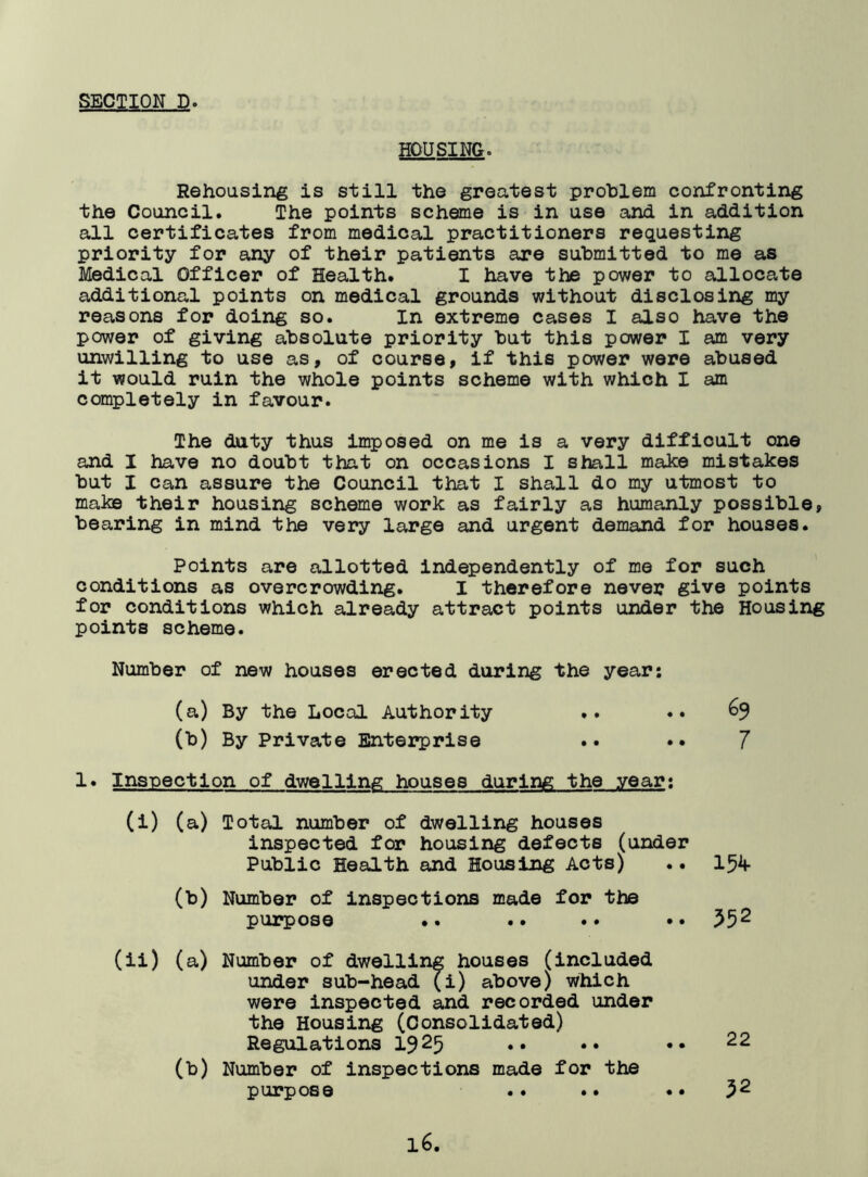 HOUSING. Rehousing is still the greatest problem confronting the Council. The points scheme is in use and in addition all certificates from medical practitioners requesting priority for any of their patients are submitted to me as Medical Officer of Health. I have the power to allocate additional points on medical grounds without disclosing my reasons for doing so. In extreme cases I also have the power of giving absolute priority but this power I am very unwilling to use as, of course, if this power were abused it would ruin the whole points scheme with which I am completely in favour. The duty thus imposed on me is a very difficult one and I have no doubt that on occasions I shall make mistakes but I can assure the Council that I shall do my utmost to make their housing scheme work as fairly as humanly possible, bearing in mind the very large and urgent demand for houses. Points are allotted independently of me for such conditions as overcrowding. I therefore never give points for conditions which already attract points under the Housing points scheme. Number of new houses erected during the year: (a) By the Local Authority .. .. (b) By Private Enterprise .. •• 7 1. Inspection of dwelling houses during the year: (i) (a) Total number of dwelling houses inspected for housing defects (under Public Health and Housing Acts) .. 154- (b) Number of inspections made for the purpose .. .. .. •• 552 (ii) (a) Number of dwelling houses (included under sub-head (i) above) which were inspected and recorded under the Housing (Consolidated) Regulations 1925 •• •• (b) Number of inspections made for the purpose .. .. 22 32 • • • •