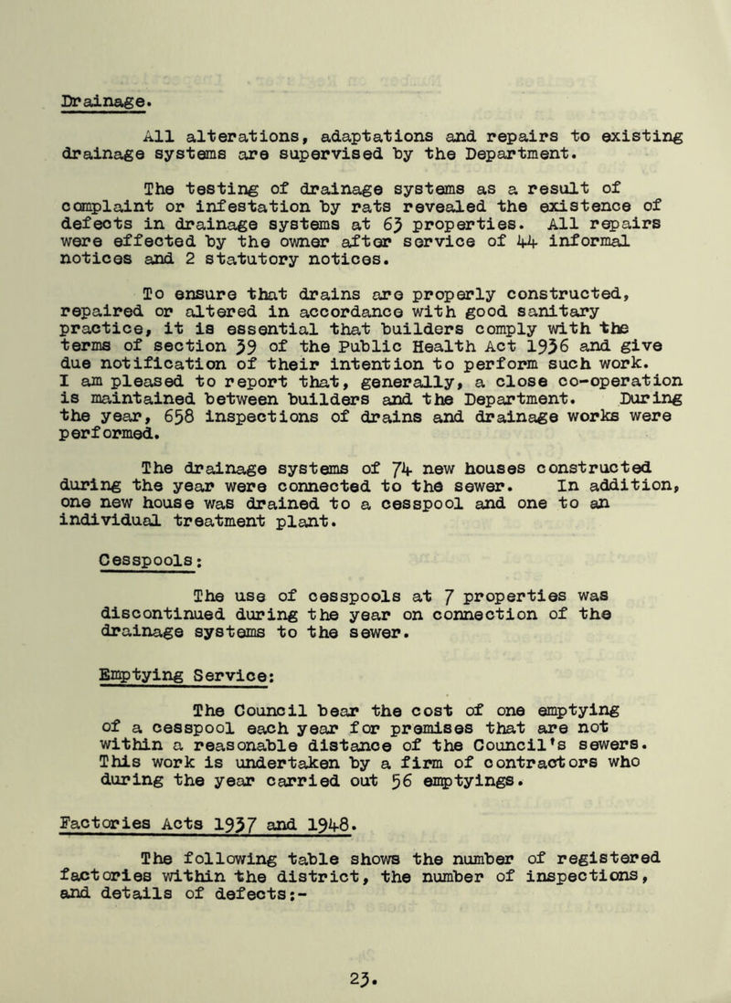 Drainage. All alterations, adaptations and repairs to existing drainage systems are supervised by the Department. The testing of drainage systems as a result of complaint or infestation by rats revealed the existence of defeots in drainage systems at 63 properties. All repairs were effected by the owner after service of 44 informal notices and 2 statutory notices. To ensure that drains are properly constructed, repaired or altered in accordance with good sanitary practice, it is essential that builders comply with the terms of section 39 of the Public Health Act 1936 and give due notification of their intention to perform such work. I am pleased to report that, generally, a close co-operation is maintained between builders and the Department. During the year, 658 inspections of drains and drainage works were performed. The drainage systems of Jk new houses constructed during the year were connected to the sewer. In addition, one new house was drained to a cesspool and one to an individual treatment plant. Cesspools: The use of cesspools at J properties was discontinued during the year on connection of the drainage systems to the sewer. Emptying Service: The Council bear the cost of one emptying of a cesspool each year for premises that are not within a reasonable distance of the Council’s sewers. This work is undertaken by a firm of contractors who during the year carried out 56 emptyings. Factories Acts 1937 and 194-8. The following table shows the number of registered factories within the district, the number of inspections, and details of defects