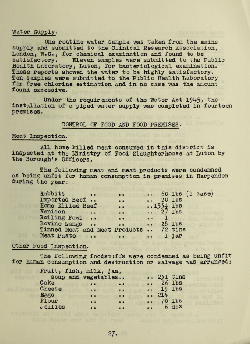 Water supply* One routine water sample was taken from the mains supply and submitted to the Clinical Research Association, London, W.C., for chemical examination and found to be satisfactory. Eleven samples were submitted to the Public Health Laboratory, Luton, for bacteriological examination. These reports showed the water to be highly satisfactory. Ten samples were submitted to the Public Health Laboratory for free chlorine estimation and in no case was the amount found excessive. Under the requirements of the Water Act 194*5> ‘the installation of a piped water supply was completed in fourteen premises. CONTROL OF FOOD AND FOOD PREMISES. Meat Inspection. All home killed meat consumed in this district is inspected at the Ministry of Food Slaughterhouse at Luton by the Borough* s Officers. The following meat and meat products were condemned as being unfit for human consumption in premises in Harpenden during the year: Rabbits .. 60 lbs (1 case) Imported Beef .. . . 20 lbs Home Killed Beef lbs Venison .. 2} lbs Boiling Fowl .. 1 Bovine Lungs .. 28 lbs Tinned Meat and Meat Products .. 72 tins Meat Paste .. 1 jar Other Food Inspection. The following foodstuffs were condemned as being unfit for human consumption and destruction or salvage was arranged: Fruit, fish, milk, jam, soup and vegetables.. .. 2^1 tins Cake .. .. .. 26 lbs Cheese .. .. .. 19 lbs Eggs .. .. .. 21A Flour .. .. .. JO lbs Jellies .. .. .. 6 doz