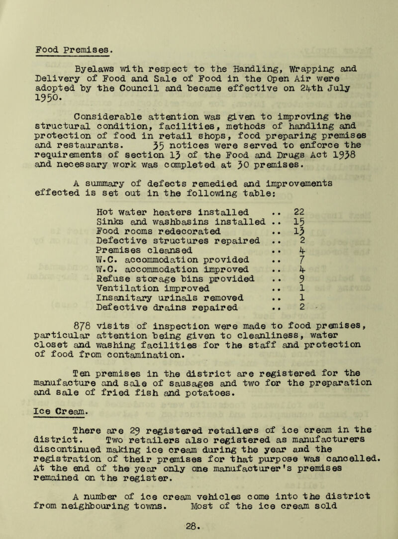 Food Premises. Byelaws with respect to the Handling, Wrapping and Delivery of Food and Sale of Food in the Open Air were adopted by the Council and became effective on 24-th July 1950. Considerable attention was given to improving the structural condition, facilities, methods of handling and protection of food in retail shops, food preparing premises and restaurants. 35 notices were served to enforce the requirements of section 13 of the Food and Drugs Act 1958 and necessary work was completed at }0 premises. A summary of defects remedied and improvements effected is set out in the following table: Hot water heaters installed .. 22 Sinks and washbasins installed .. 15 Food rooms redecorated .. 15 Defective structures repaired .. 2 Premises cleansed .. 4- W.C. accommodation provided .. J W.C. accommodation improved .. 4- Refuse storage bins provided .. 9 Ventilation improved .. 1 Insanitary urinals removed .. 1 Defective drains repaired .. 2 878 visits of inspection were made to food premises, particular attention being given to cleanliness, water closet and washing facilities for the staff and protection of food from contamination. Ten premises in the district are registered for the manufacture and sale of sausages and two for the preparation and sale of fried fish and potatoes. Ice Cream. There are 29 registered retailers of ice cream in the district. Two retailers also registered as manufacturers discontinued making ice cream during the year and the registration of their premises for that purpose Was cancelled. At the end of the year only one manufacturer’s premises remained on the register. A number of ice cream vehicles come into the district from neighbouring towns. Most of the ice cream sold