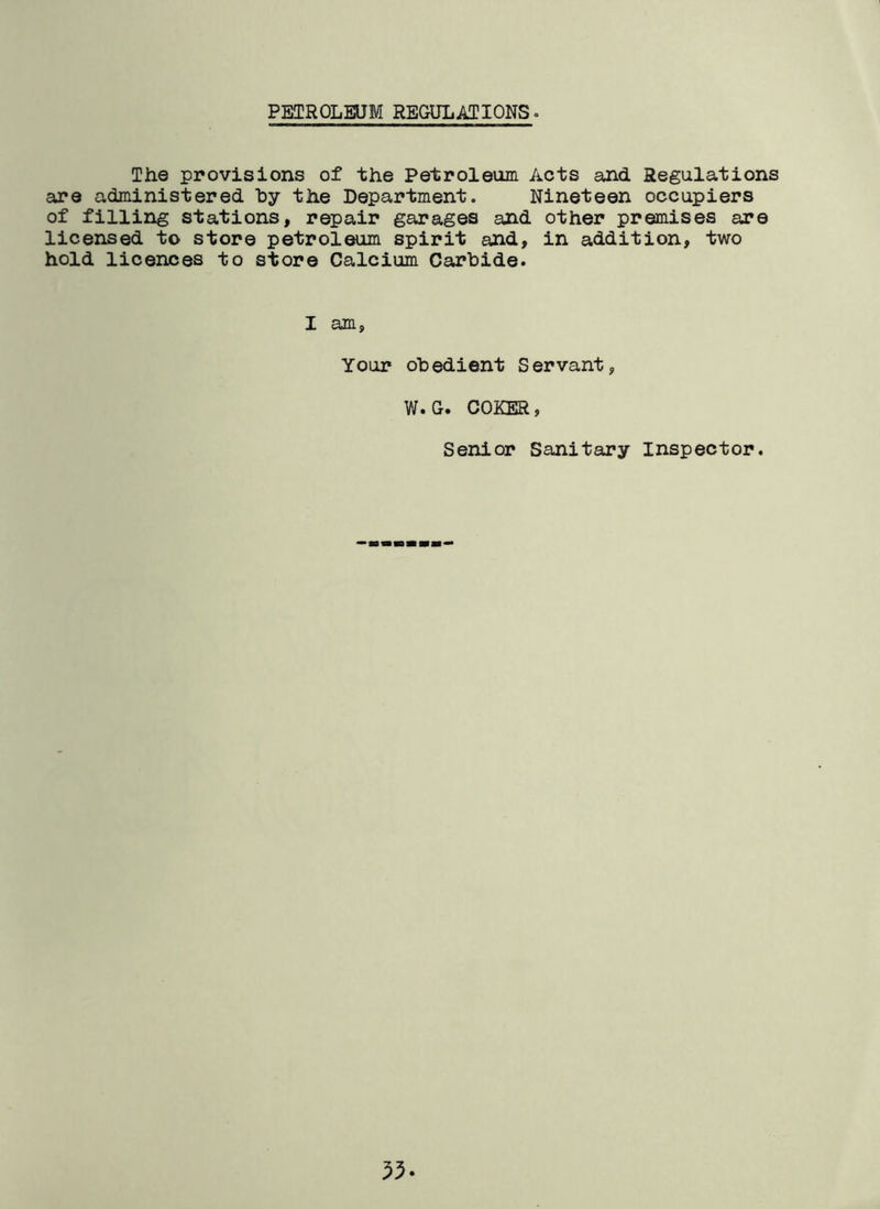PETROLEUM REGULATIONS. The provisions of the Petroleum Acts and Regulations are administered by the Department. Nineteen occupiers of filling stations, repair garages and other premises are licensed to store petroleum spirit and, in addition, two hold licences to store Calcium Carbide. I am, Your obedient Servant, W.G. COKER, Senior Sanitary Inspector.