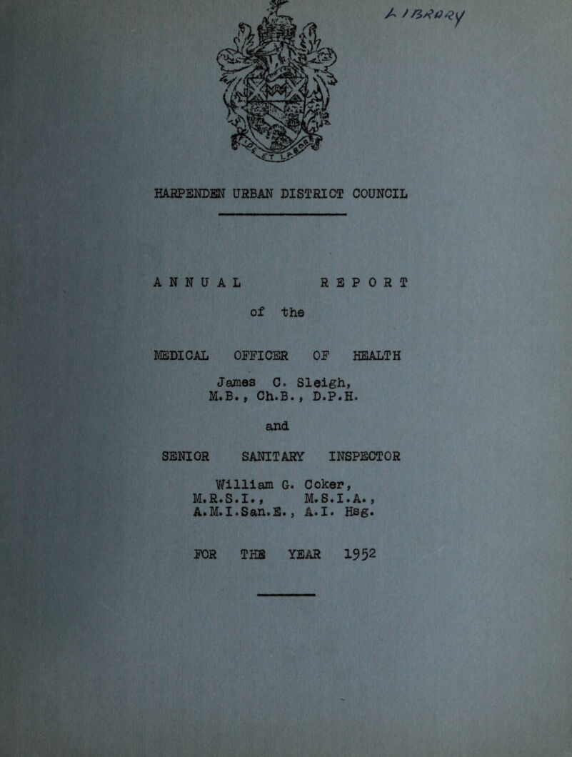 A HARPENDEN URBAN DISTRICT COUNCIL ANNUAL REPORT of the MEDICAL OFFICER OF HEALTH James Co Sleigh, M. B. , ChoBo , D.P.H. and SENIOR SANITARY INSPECTOR William G. Coker, M.R.S.I., M.S.I.A., A«M.IoSan»E •, A«I» Hsg• FOR THE YEAR 19 52