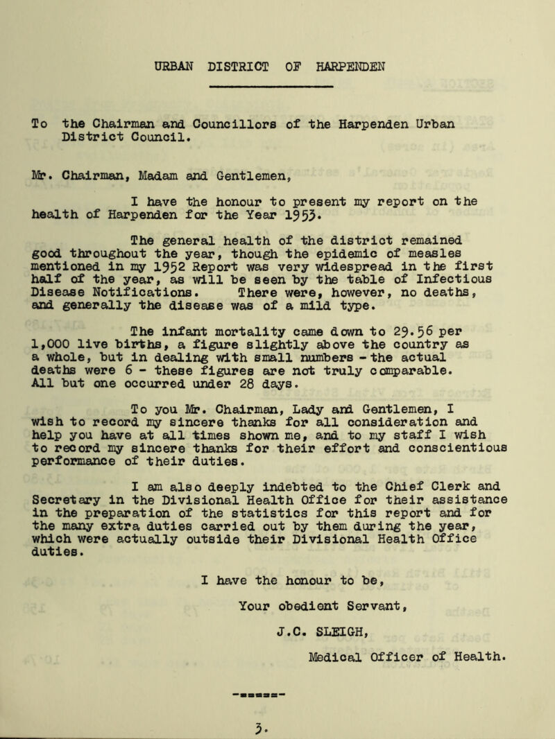 URBAN DISTRICT OF HARPENDEN To the Chairman and Councillors of the Harpenden Urban District Council. Mr. Chairman, Madam and Gentlemen, I have the honour to present my report on the health of Harpenden for the Year 1953* The general health of the district remained good throughout the year, though the epidemic of measles mentioned in my 1952 Report was very widespread in the first half of the year, as will be seen by the table of Infectious Disease Notifications. There were, however, no deaths, and generally the disease was of a mild type. The infant mortality came down to 29.56 per 1,000 live births, a figure slightly above the country as a whole, but in dealing with small numbers -the actual deaths were 6 - these figures are not truly comparable. All but one occurred under 28 days. To you Mr. Chairman, Lady and Gentlemen, I wish to record my sincere thanks for all consideration and help you have at all times shown me, and to my staff I wish to record my sincere thanks for their effort and conscientious performance of their duties. I am also deeply indebted to the Chief Clerk and Secretary in the Divisional Health Office for their assistance in the preparation of the statistics for this report and for the many extra duties carried out by them during the year, which were actually outside their Divisional Health Office duties. I have the honour to be, Your obedient Servant, J.C. SLEIGH, Medical Officer of Health.