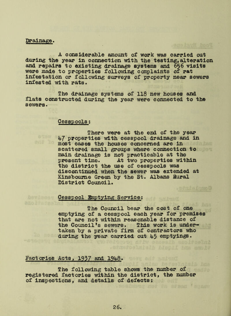 Drainage A considerable amount of work was carried out during the year in connection with the testing,alteration and repairs to existing drainage systems and 656 visits were made to properties following complaints of rat infestation or following surveys of property near sewers infested with rats. The drainage systems of 118 new houses and flats constructed during the year were connected to the s ewers. Cesspools: There were at the end of the year if7 properties with cesspool drainage and in most cases the houses concerned are in scattered small groups where connection to main drainage is not practicable at the present time. At two properties within the district the use of cesspools was discontinued when the sewer was extended at Kinsboume Green by the St. Albans Rural District Council. Cesspool 3&nptying Service: The Council bear the cost of one emptying of a cesspool each year for premises that are not within reasonable distance of the Councils sewers. This work is under** taken by a private firm of contractors who during the year carried out 2f5 emptyings. Factories Acts, 1937 and 192f8. The following table shows the number of registered factories within the district, the number of inspections, and details of defects: