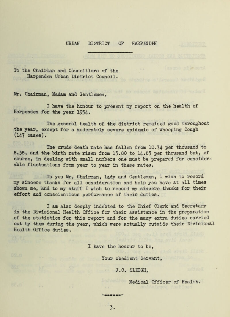 URBAN DISTRICT OF HARPENDEN To the Chairman and Councillors of the Harpenden Urban District Council. Mr. Chairman, Madam and Gentlemen, I have the honour to present my report on the health of Harpenden for the year 1954* The general health of the district remained good throughout the year, except for a moderately severe epidemic of Whooping Cough (147 cases). The crude death rate has fallen from 10.74 per thousand to 8.38, and the birth rate risen from 13.80 to 14.63 per thousand but, of course, in dealing with small numbers one must be prepared for consider- able fluctuations from year to year in these rates. To you Mr. Chairman, Lady and Gentlemen, I wish to record my sincere thanks for all consideration and help you have at all times shown me, and to my staff I wish to record my sincere thanks for their effort and conscientious performance of their duties. I am also deeply indebted to the Chief Clerk and Secretary in the Divisional Health Office for their assistance in the preparation of the statistics for this report and for the many extra duties carried out by them during the year, which were actually outside their Divisional Health Office duties. I have the honour to be, Your obedient Servant, J.C. SLEIGH, Medical Officer of Health. 5.