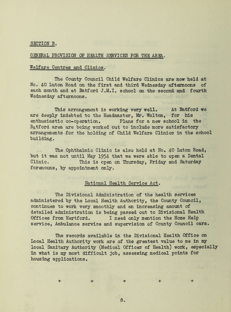 GENERAL PHOVISION OF HEALTH SERVICES FOR THE AREA.. Welfare Centres and Clinics. The County Council Child Welfare Clinics are now held at No. 40 Luton Road on the first and third Wednesday afternoons of each month and at Batford J.M.I. school on the second and fourth Wednesday afternoons. This arrangement is working very well. At Batford we are deeply indebted to the Headmaster, Mr. Walton, for his enthusiastic co-operation. Plans for a new school in the Batford area are being worked out to include more satisfactory arrangements for the holding of Child Welfare Clinics in the school building. The Ophthalmic Clinic is also held at No. 40 Luton Road, but it was not until May 1954 that we were able to open a Dental Clinic. This is open on Thursday, Friday and Saturday forenoons, by appointment only. National Health Service Act. The Divisional Administration of the health services administered by the Local Health Authority, the County Council, continues to work very smoothly and an increasing amount of detailed administration is being passed out to Divisional Health Offices from Hertford. I need only mention the Home Help service, Ambulance service and supervision of County Council cars. The records available in the Divisional Health Office on Local Health Authority work are of the greatest value to me in my local Sanitary Authority (Medical Officer of Health) work, especially in what is my most difficult job, assessing medical points for housing applications. + + + +