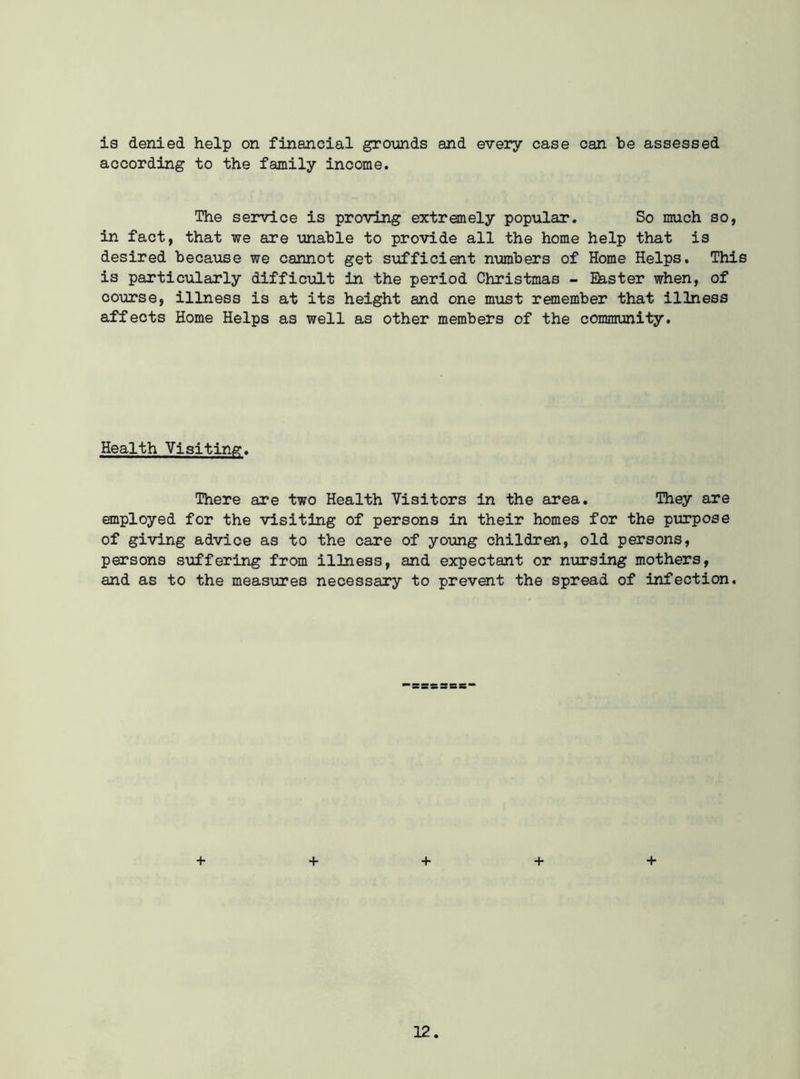 is denied help on financial grounds and every case can be assessed according to the family income. The service is proving extremely popular. So much so, in fact, that we are unable to provide all the home help that is desired because we cannot get sufficient numbers of Home Helps. This is particularly difficult in the period Christmas - Easter when, of course, illness is at its height and one must remember that illness affects Home Helps as well as other members of the community. Health Visiting. There are two Health Visitors in the area. They are employed for the visiting of persons in their homes for the purpose of giving advice as to the care of young children, old persons, persons suffering from illness, and expectant or nursing mothers, and as to the measures necessary to prevent the spread of infection. ■SSS28S + + + + +