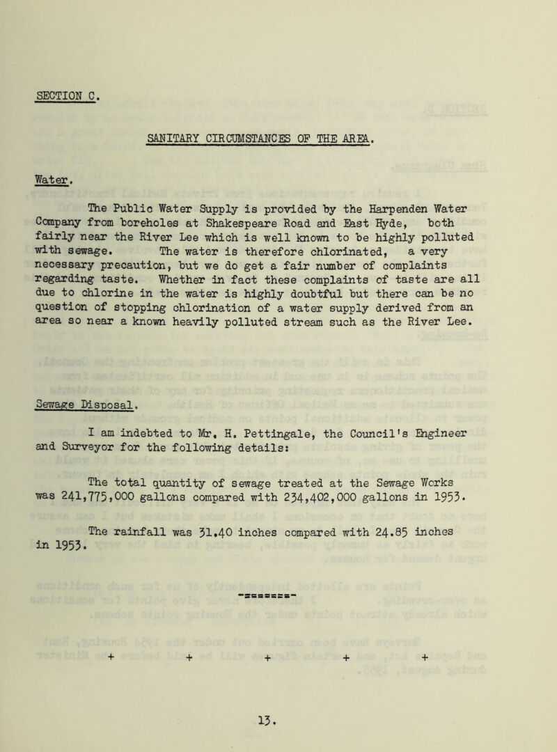 SANITARY CIRCUMSTANCES OP THE AREA. Water. The Public Water Supply is provided by the Harpenden Water Company from boreholes at Shakespeare Road and East Hyde, both fairly near the River Lee which is well known to be highly polluted with sewage. The water is therefore chlorinated, a very necessary precaution, but we do get a fair number of complaints regarding taste. Whether in fact these complaints of taste are all due to chlorine in the water is highly doubtful but there can be no question of stopping chlorination of a water supply derived from an area so near a known heavily polluted stream such as the River Lee. Sewage Disposal. I am indebted to Mr, H. Pettingale, the Council's Engineer and Surveyor for the following details: The total quantity of sewage treated at the Sewage Works was 241,775,000 gallons compared with 234*402,000 gallons in 1953* The rainfall was 31*40 inches compared with 24.85 inches in 1953* + + + + +