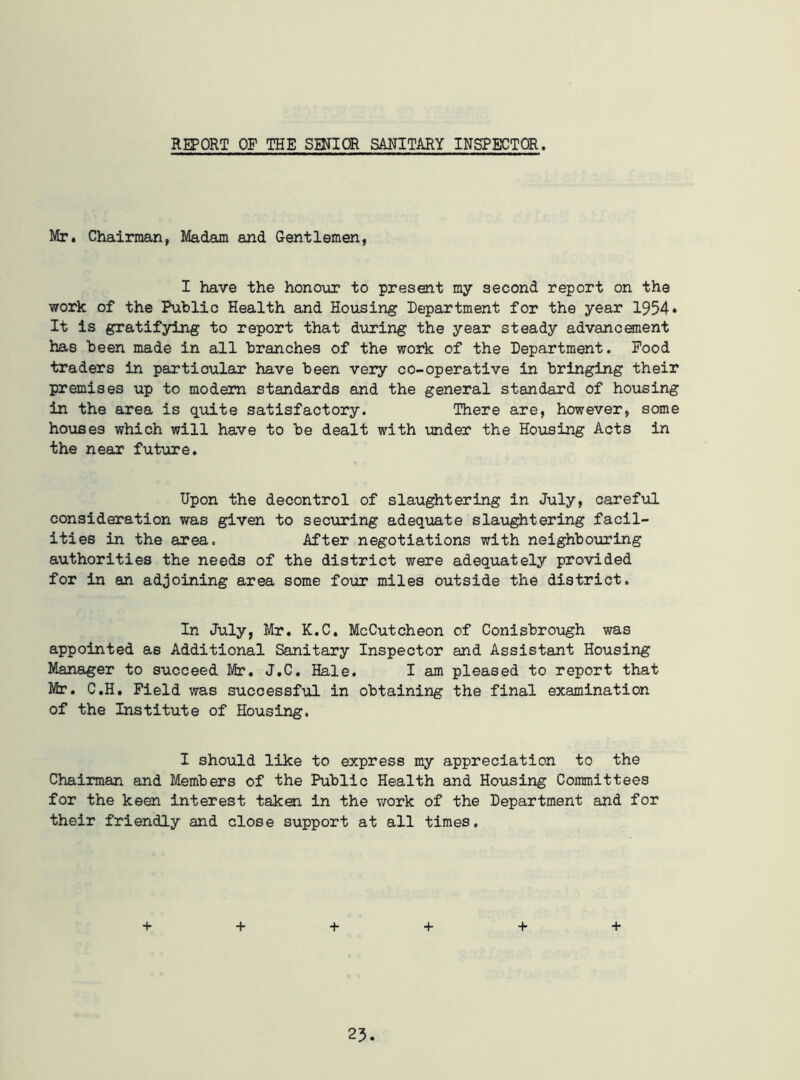 REPORT OF THE SENIOR SANITARY INSPECTOR. Mr. Chairman, Madam and Gentlemen, I have the honour to present my second report on the work of the Public Health and Housing Department for the year 1954* It is gratifying to report that during the year steady advancement has been made in all branches of the work of the Department. Food traders in particular have been very co-operative in bringing their premises up to modem standards and the general standard of housing in the area is quite satisfactory. There are, however, some houses which will have to be dealt with under the Housing Acts in the near future. Upon the decontrol of slaughtering in July, careful consideration was given to securing adequate slaughtering facil- ities in the area. After negotiations with neighbouring authorities the needs of the district were adequately provided for in an adjoining area some four miles outside the district. In July, Mr. K.C. McCutcheon of Conisbrough was appointed as Additional Sanitary Inspector and Assistant Housing Manager to succeed Mr. J.C. Hale. I am pleased to report that Mr. C.H. Field was successful in obtaining the final examination of the Institute of Housing. I should like to express my appreciation to the Chairman and Members of the Public Health and Housing Committees for the keen interest taken in the work of the Department and for their friendly and close support at all times. + + + + + +