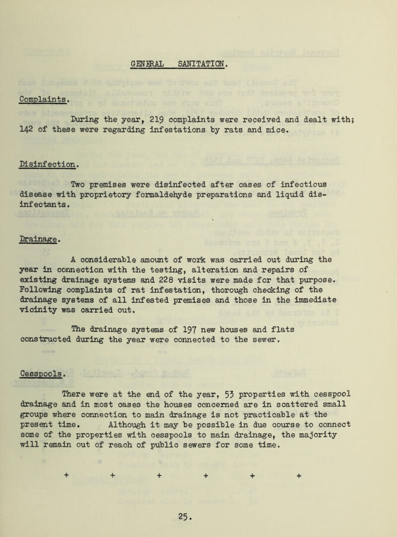 GENERAL SANITATION. Complaints. During the year, 219 complaints were received and dealt with 142 of these were regarding infestations hy rats and mice. Disinfection. Two premises were disinfected after cases of infectious disease with proprietory formaldehyde preparations and liquid dis- infectants. Drainage. A considerable amount of work was carried out during the year in connection with the testing, alteration and repairs of existing drainage systems and 228 visits were made for that purpose. Following complaints of rat infestation, thorough checking of the drainage systems of all infested premises and those in the immediate vicinity was carried out. The drainage systems of 197 new houses and flats constructed during the year were connected to the sewer. Cesspools. There were at the end of the year, 53 properties with cesspool drainage and in most oases the houses concerned are in scattered small groups where connection to main drainage is not practicable at the present time. Although it may be possible in due course to connect some of the properties with cesspools to main drainage, the majority will remain out of reach of public sewers for some time. + + + + + +
