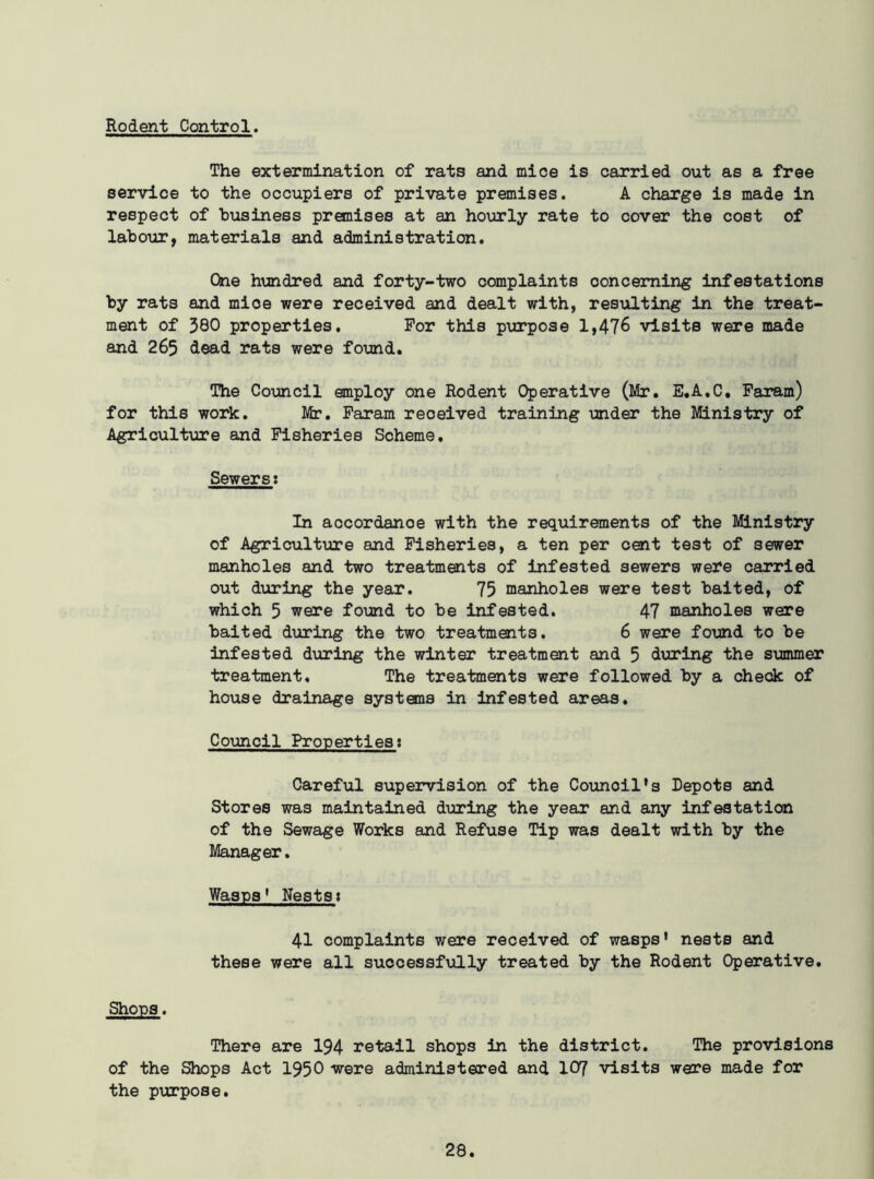 Rodent Control. The extermination of rats and mice is carried out as a free service to the occupiers of private premises. A charge is made in respect of business premises at an hourly rate to cover the cost of labour, materials and administration. One hundred and forty-two complaints concerning infestations and mioe were received and dealt with, resulting in the treat- 380 properties. For this purpose 1,476 visits were made dead rats were found. The Council employ one Rodent Operative (Mr. E.A.C. Faram) for this work. Mr. Faram received training under the Ministry of Agriculture and Fisheries Scheme. Sewerss In accordance with the requirements of the Ministry of Agriculture and Fisheries, a ten per cent test of sewer manholes and two treatments of infested sewers were carried out during the year. 75 manholes were test baited, of which 5 were found to be infested. 47 manholes were baited during the two treatments. 6 were found to be infested during the winter treatment and 5 during the summer treatment. The treatments were followed by a check of house drainage systems in infested areas. Council Properties: Careful supervision of the Council’s Repots and Stores was maintained during the year and any infestation of the Sewage Works and Refuse Tip was dealt with by the Manager. Wasps1 Nests: 41 complaints were received of wasps’ nests and these were all successfully treated by the Rodent Operative. Shops. There are 194 retail shops in the district. The provisions of the Shops Act 1950 were administered and 107 visits were made for the purpose. by rats ment of and 265