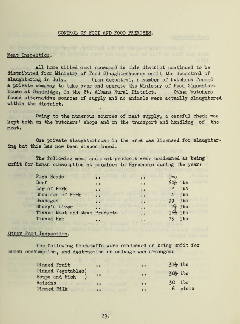 CONTROL OF FOOD AND FOOD PREMISES. Meat Inspection. All home killed meat consumed in this district continued to be distributed from Ministry of Food Slaughterhouses until the decontrol of slaughtering in July. Upon decontrol, a number of butchers formed a private company to take over and operate the Ministry of Food Slaughter- house at Sandridge, in the St. Albans Rural District. Other butchers found alternative sources of supply and no animals were actually slaughtered within the district. Owing to the numerous sources of meat supply, a careful check was kept both on the butchers* shops and on the transport and handling of the meat. One private slaughterhouse in the area was licensed for slaughter- ing but this has now been discontinued. The following meat and meat products were condemned as being unfit for human consumption at premises in Harpenden during the year: Pigs Heads • • • • Two Beef • • • t 60|- lbs Leg of Pork • • • • 12 lbs Shoulder of Pork • • • • 4 lbs Sausages • • • • 99 lbs Sheep’s Liver • • • • 2^- lbs Tinned Meat and Meat Products • • 16| lbs Tinned Ham • t • • 75 lbs Other Food Inspection. The following foodstuffs were condemned as being unfit for human consumption, and destruction or salvage was arranged: Tinned Fruit .. • • 31-i- lbs Tinned Vegetables) 3Q§- lbs Soups and Fish ) * * • • Raisins .. • • 30 lbs Tinned Milk .. • • 6 pints