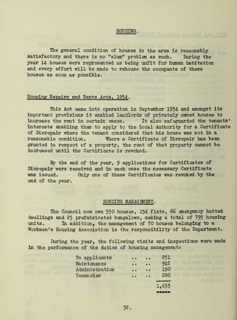 HOUSING. The general condition of houses in the area is reasonably satisfactory and there is no slum problem as such. Daring the year 14 houses were represented as being unfit for human habitation and every effort will be made to rehouse the occupants of these houses as soon as possible. Housing Repairs and Rents Aots, 1954. This Act came into operation in September 1954 amongst its important provisions it enabled landlords of privately owned houses to increase the rent in certain cases. It also safeguarded the tenants' interests enabling them to apply to the Local Authority for a Certificate of Disrepair where the tenant considered that his house was not in a reasonable condition. Where a Certificate of Disrepair has been granted in respect of a property, the rent of that property cannot be increased until the Certificate is revoked. By the end of the year, 9 applications for Certificates of Disrepair were received and in each case the neoessary Certificate was issued. Only one of these Certificates was revoked by the end of the year. HOUSING MANAGEMENT. The Council now own 550 houses, 154 flats, 66 emergency hutted dwellings and 25 prefabricated bungalows, making a total of 795 housing units. In addition, the management of 70 houses belonging to a Workmen's Housing Association is the responsibility of the Department. During the year, the following visits and inspections were made in the performance of the duties of housing management: To applicants • 9 9 9 251 Maintenance 9 0 9 9 912 Administration • 9 9 9 190 Tenancies 9 9 9 9 280 1,655 fa RfiB«