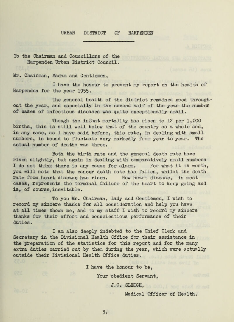 URBAN DISTRICT OF HARPENDEN To the Chairman and Councillors of the Harpenden Urban District Council. Mr. Chairman, Madam and Gentlemen, I have the honour to present my report on the health of Harpenden for the year 1955* The general health of the district remained good through- out the year, and especially in the second half of the year the number of cases of infectious diseases was quite exceptionally small. Though the infant mortality has risen to 12 per 1,000 births, this is still well below that of the country as a whole and, in any case, as I have said before, this rate, in dealing with small numbers, is bound to fluctuate very markedly from year to year. The actual number of deaths was three. Both the birth rate and the general death rate have risen slightly, but again in dealing with comparatively small numbers I do not think there is any cause for alarm. For what it is worth, you will note that the cancer death rate has fallen, whilst the death rate from heart disease has risen. Now heart disease, in most cases, represents the terminal failure of the heart to keep going and is, of course,inevitable. To you Mr. Chairman, Lady and Gentlemen, I wish to record my sincere thanks for all consideration and help you have at all times shown me, and to my staff I wish to record my sincere thanks for their effort and conscientious performance of their duties. I am also deeply indebted to the Chief Clerk and Secretary in the Divisional Health Office for their assistance in the preparation of the statistics for this report and for the many extra duties carried out by them during the year, which were actually outside their Divisional Health Office duties. I have the honour to be, Your obedient Servant, 3 J.C. SLEIGH, Medical Officer of Health.