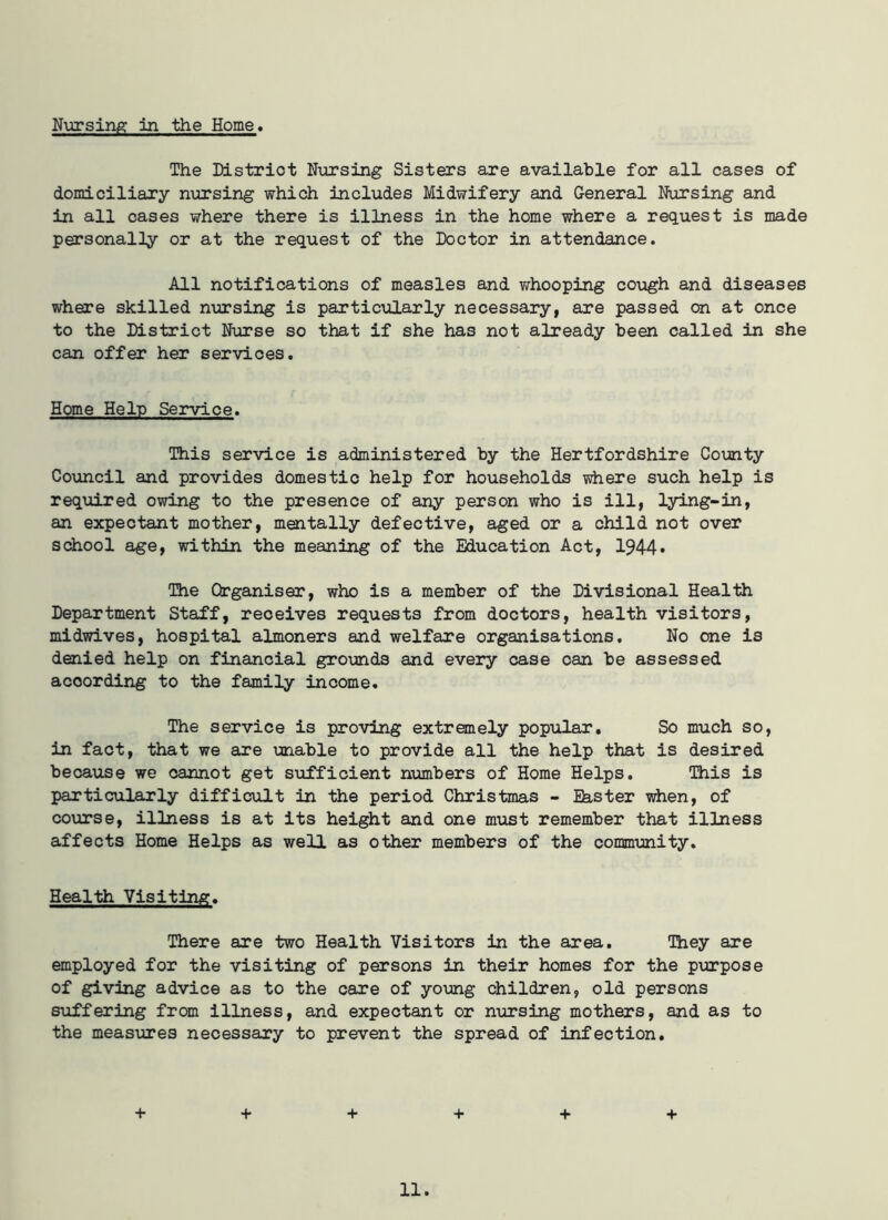 Nursing In the Home. The District Nursing Sisters are available for all cases of domiciliary nursing which includes Midwifery and General Nursing and in all cases where there is illness in the home where a request is made personally or at the request of the Doctor in attendance. All notifications of measles and whooping cough and diseases where skilled nursing is particularly necessary, are passed on at once to the District Nurse so that if she has not already been called in she can offer her services. Home Help Service. This service is administered by the Hertfordshire County Council and provides domestic help for households where such help is required owing to the presence of any person who is ill, lying-in, an expectant mother, mentally defective, aged or a child not over school age, within the meaning of the Education Act, 1944* The Organiser, who is a member of the Divisional Health Department Staff, receives requests from doctors, health visitors, midwives, hospital almoners and welfare organisations. No one is denied help on financial grounds and every case can be assessed according to the family income. The service is proving extremely popular. So much so, in fact, that we are unable to provide all the help that is desired because we cannot get sufficient numbers of Home Helps. This is particularly difficult in the period Christmas - Ehster when, of course, illness is at its height and one must remember that illness affects Home Helps as well as other members of the community. Health Visiting. There are two Health Visitors in the area. They are employed for the visiting of persons in their homes for the purpose of giving advice as to the care of young children, old persons suffering from illness, and expectant or nursing mothers, and as to the measures necessary to prevent the spread of infection. + + + + + +