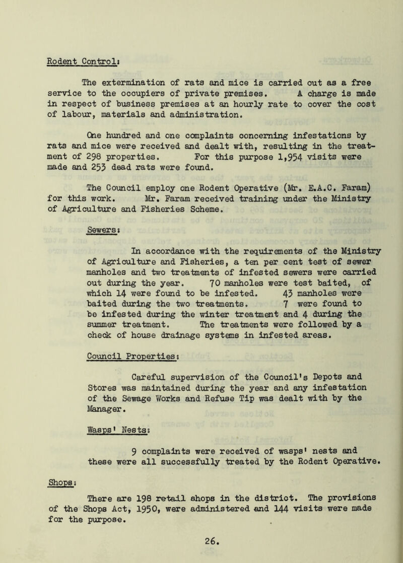 Rodent Control: The extermination of rats and mice is carried out as a free service to the occupiers of private premises. A charge is made in respect of business premises at an hourly rate to cover the cost of labour, materials and administration. One hundred and one complaints concerning infestations by rats and mice were received and dealt with, resulting in the treat- ment of 298 properties. For this purpose 1,954 visits were made and 255 dead rats were found. The Council employ one Rodent Operative (Mr. E.A.C. Faram) for this work. Mr. Faram received training under the Ministry of Agriculture and Fisheries Scheme. Sewers1 In accordance with the requirements of the Ministry of Agriculture and Fisheries, a ten per cent test of sewer manholes and two treatments of infested sewers were carried out during the year. 70 manholes were test baited, of which 14 were found to be infested. 45 manholes were baited during the two treatments. 7 were found to be infested during the winter treatment and 4 during the summer treatment. The treatments were followed by a check of house drainage systems in infested areas. Council Properties % Careful supervision of the Council’s Depots and Stores was maintained during the year and any infestation of the Sewage Works and Refuse Tip was dealt with by the Manager. Wasps’ Nestss 9 complaints were received of wasps' nests and these were all successfully treated by the Rodent Operative. Shops s There are 198 retail shops in the distriot. The provisions of the Shops Act, 1950, were administered and 144 visits were made for the purpose.