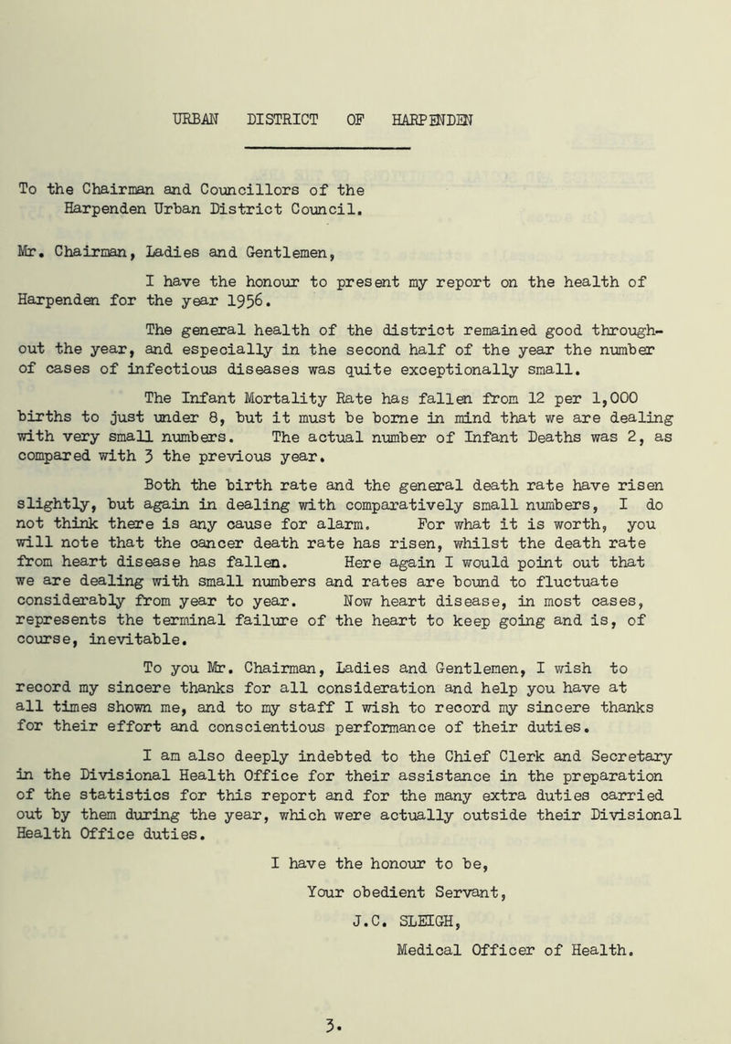 URBAN DISTRICT OF HARPENDEN To the Chairman and Councillors of the Harpenden Urban District Council. Mr. Chairman, Ladies and Gentlemen, I have the honour to present my report on the health of Harpenden for the year 1956. The general health of the district remained good through- out the year, and especially in the second half of the year the number of cases of infectious diseases was quite exceptionally small. The Infant Mortality Rate has fallen from 12 per 1,000 births to just under 8, but it must be borne in mind that we are dealing with very small numbers. The actual number of Infant Deaths was 2, as compared with 3 the previous year. Both the birth rate and the general death rate have risen slightly, but again in dealing with comparatively small numbers, I do not think there is any cause for alarm. For what it is worth, you will note that the cancer death rate has risen, whilst the death rate from heart disease has fallen. Here again I would point out that we are dealing with small numbers and rates are bound to fluctuate considerably from year to year. Now heart disease, in most cases, represents the terminal failure of the heart to keep going and is, of course, inevitable. To you Mr. Chairman, Ladies and Gentlemen, I wish to record my sincere thanks for all consideration and help you have at all times shown me, and to my staff I wish to record my sincere thanks for their effort and conscientious performance of their duties. I am also deeply indebted to the Chief Clerk and Secretary in the Divisional Health Office for their assistance in the preparation of the statistics for this report and for the many extra duties carried out by them during the year, which were actually outside their Divisional Health Office duties. I have the honour to be, Your obedient Servant, J.C. SLEIGH, Medical Officer of Health.