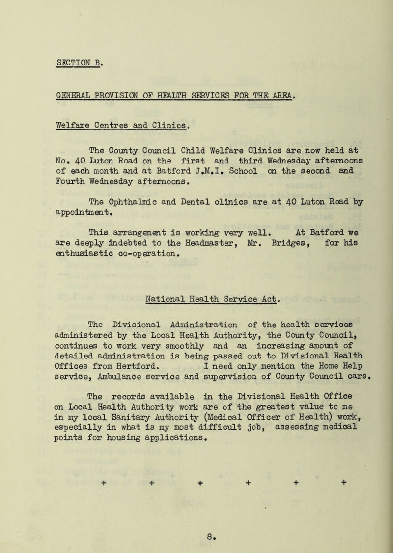 GENERAL PROVISION OF HEALTH SERVICES FOR THE AREA. Welfare Centres and Clinics. The County Council Child Welfare Clinics are now held at No. 40 Luton Road on the first and third Wednesday afternoons of each month and at Batford J.M.I. School on the second and Fourth Wednesday afternoons. The Ophthalmic and Dental olinics are at 40 Luton Road hy appointment. This arrangement is working very well. At Batford we are deeply indebted to the Headmaster, Mr. Bridges, for his enthusiastic co-operation. National Health Service Act. The Divisional Administration of the health servioes administered by the Local Health Authority, the County Council, continues to work very smoothly and an increasing amount of detailed administration is being passed out to Divisional Health Offices from Hertford. I need only mention the Home Help service, Ambulance service and supervision of County Council cars. The records available in the Divisional Health Office on Local Health Authority work are of the greatest value to me in my local Sanitary Authority (Medical Officer of Health) work, especially in what is my most difficult job, assessing medioal points for housing applications. + + + + + +
