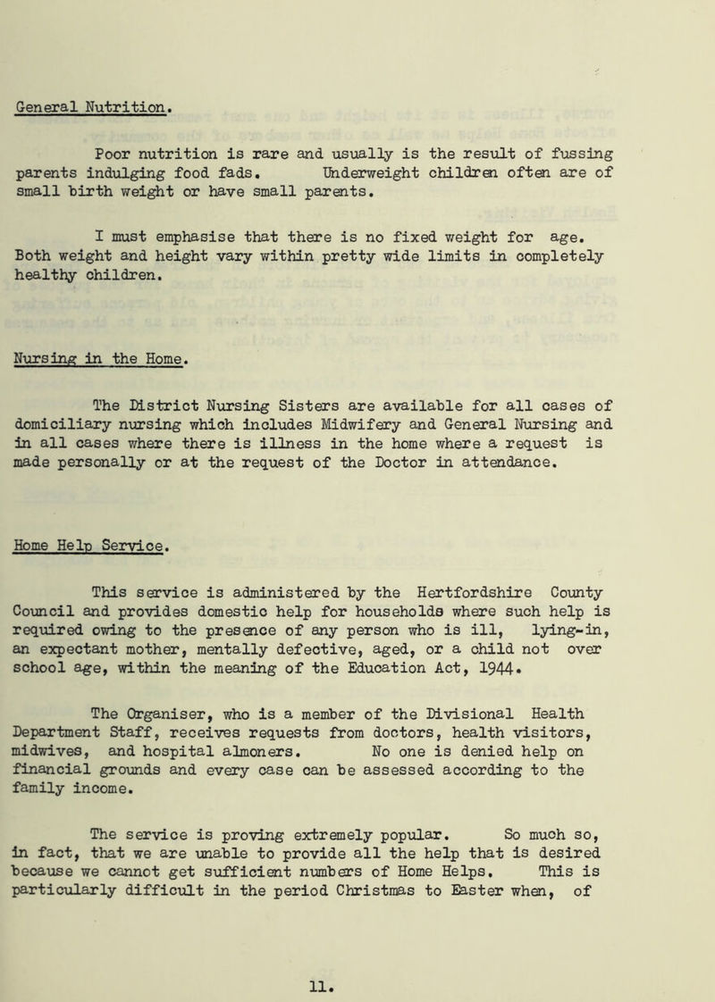 General Nutrition. Poor nutrition is rare and usually is the result of fussing parents indulging food fads. Underweight children often are of small birth weight or have small parents. I must emphasise that there is no fixed weight for age. Both weight and height vary within pretty wide limits in completely healthy children. Nursing in the Home. The District Nursing Sisters are available for all cases of domiciliary nursing which includes Midwifery and General Nursing and in all cases where there is illness in the home where a request is made personally or at the request of the Doctor in attendance. Home Help Service. This service is administered by the Hertfordshire County Council and provides domestic help for households where such help is required owing to the presence of any person who is ill, lying-in, an expectant mother, mentally defective, aged, or a child not over school age, within the meaning of the Education Act, 1944* The Organiser, who is a member of the Divisional Health Department Staff, receives requests from doctors, health visitors, midwives, and hospital almoners. No one is denied help on financial grounds and every case can be assessed according to the family income. The service is proving extremely popular. So much so, in fact, that we are unable to provide all the help that is desired because we cannot get sufficient numbers of Home Helps, This is particularly difficult in the period Christmas to Easter when, of