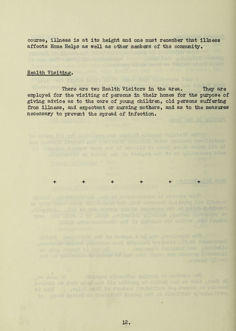course, illness is at its height and one must remember that illness affects Home Helps as well as other members of the community. Health Visiting. There are two Health Visitors in the area. They are enployed for the visiting of persons in their homes for the purpose of giving advice as to the care of young children, old persons suffering from illness, and expectant or nursing mothers, and as to the measures necessary to prevent the spread of infection. + + + + + +
