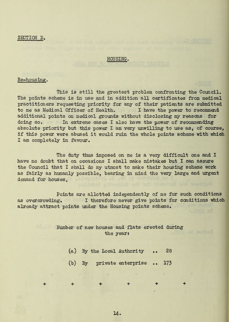 HOUSING. Re-housing. This is still the greatest problem confronting the Council. The points scheme is in use and in addition all certificates from medical practitioners requesting priority for any of their patients are submitted to me as Medical Officer of Health. I have the power to recommend additional points on medical grounds without disclosing my reasons for doing so. In extreme cases I also have the p,ower of recommending absolute priority but this power I am very unwilling to use as, of course, if this power were abused it would ruin the whole points scheme with which I am completely in favour. The duty thus imposed on me is a very difficult one and I have no doubt that on occasions I shall make mistakes but I can assure the Council that I shall do my utmost to make their housing scheme work as fairly as humanly possible, bearing in mind the very large and urgent demand for houses. Points are allotted independently of me for such conditions as overcrowding. I therefore never give points for conditions which already attract points under the Housing points scheme. Number of new houses and flats erected during the year* (a) By the Local Authority 28 00 By private enterprise .. 173 + + + + + +